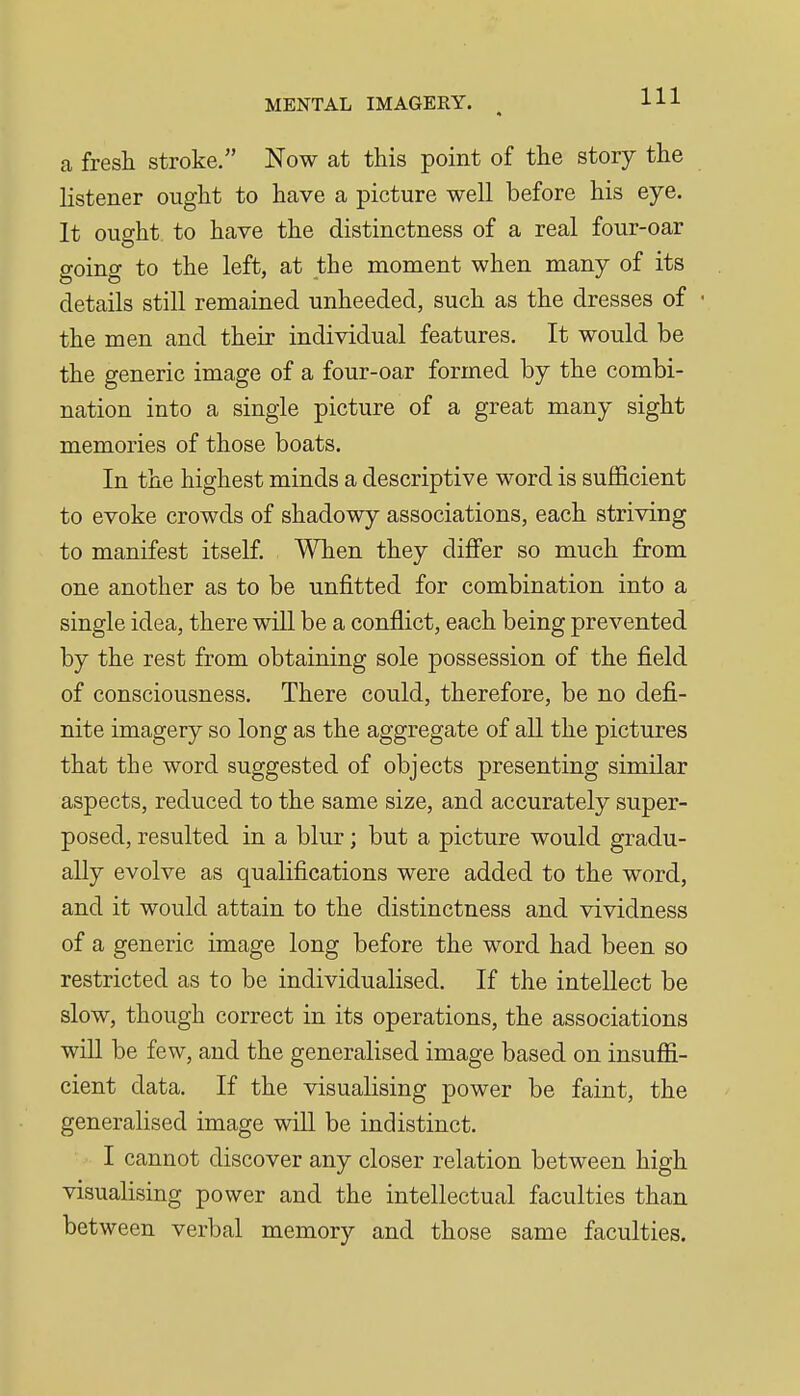 a fresh stroke. Now at this point of the story the listener ought to have a picture well before his eye. It ouffht to have the distinctness of a real four-oar going to the left, at the moment when many of its details still remained unheeded, such as the dresses of the men and their individual features. It would be the generic image of a four-oar formed by the combi- nation into a single picture of a great many sight memories of those boats. In the highest minds a descriptive word is sufficient to evoke crowds of shadowy associations, each striving to manifest itself. When they diflfer so much from one another as to be unfitted for combination into a single idea, there will be a conflict, each being prevented by the rest from obtaining sole possession of the field of consciousness. There could, therefore, be no defi- nite imagery so long as the aggregate of all the pictures that the word suggested of objects presenting similar aspects, reduced to the same size, and accurately super- posed, resulted in a blur; but a picture would gradu- ally evolve as qualifications were added to the word, and it would attain to the distinctness and vividness of a generic image long before the word had been so restricted as to be individualised. If the intellect be slow, though correct in its operations, the associations wiU be few, and the generalised image based on insuffi- cient data. If the visualising power be faint, the generalised image wiU be indistinct. I cannot discover any closer relation between high visualising power and the intellectual faculties than between verbal memory and those same faculties.