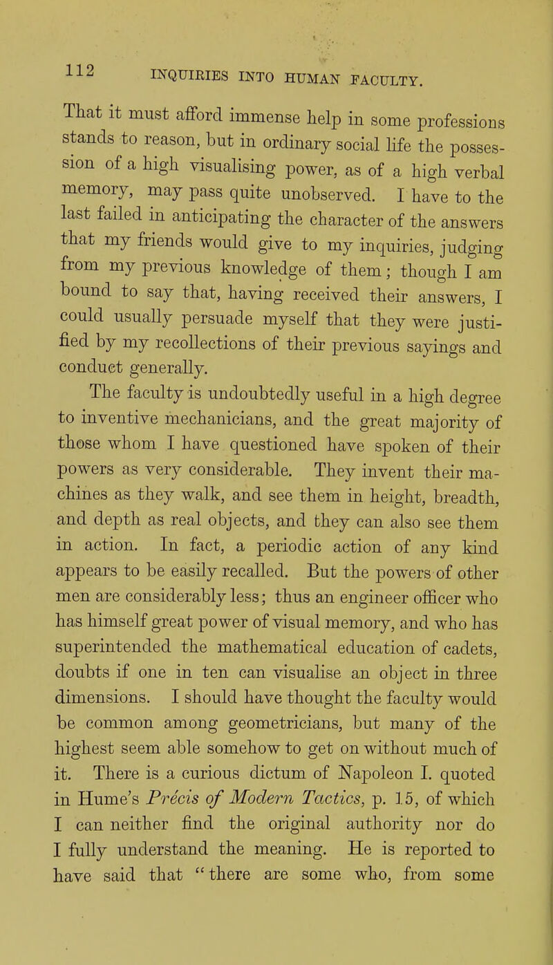 That it must afford immense help in some professions stands to reason, but in ordinary social life the posses- sion of a high visualising power, as of a high verbal memory, may pass quite unobserved. I have to the last failed in anticipating the character of the answers that my friends would give to my inquiries, judging from my previous knowledge of them; though I am bound to say that, having received their answers, I could usually persuade myself that they were justi- fied by my recollections of their previous sayings and conduct generally. The faculty is undoubtedly useful in a high degree to inventive mechanicians, and the great majority of those whom I have questioned have spoken of their powers as very considerable. They invent their ma- chines as they walk, and see them in height, breadth, and depth as real objects, and they can also see them in action. In fact, a periodic action of any kind appears to be easily recalled. But the powers of other men are considerably less; thus an engineer officer who has himself great power of visual memory, and who has superintended the mathematical education of cadets, doubts if one in ten can visualise an object in three dimensions. I should have thought the faculty would be common among geometricians, but many of the highest seem able somehow to get on without much of it. There is a curious dictum of Napoleon I. quoted in Hume's Precis of Modern Tactics, p. 15, of which I can neither find the original authority nor do I fully understand the meaning. He is reported to have said that there are some who, from some