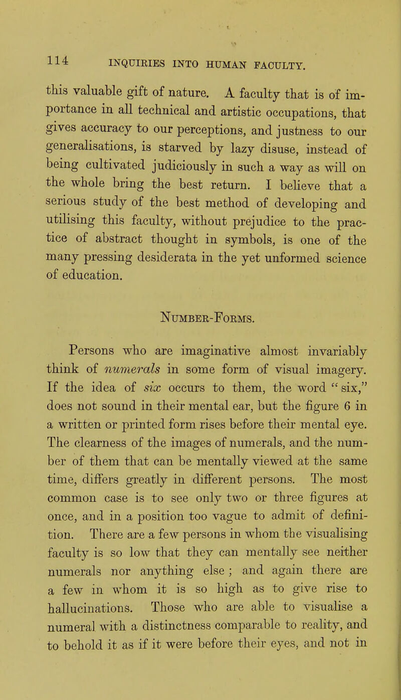 this valuable gift of nature. A faculty that is of im- portance in all technical and artistic occupations, that gives accuracy to our perceptions, and justness to our generalisations, is starved by lazy disuse, instead of being cultivated judiciously in such a way as will on the whole bring the best return. I believe that a serious study of the best method of developing and utilising this faculty, without prejudice to the prac- tice of abstract thought in symbols, is one of the many pressing desiderata in the yet unformed science of education. Number-Forms. Persons who are imaginative almost invariably think of numerals in some form of visual imagery. If the idea of six occurs to them, the word  six, does not sound in their mental ear, but the figure 6 in a written or printed form rises before their mental eye. The clearness of the images of numerals, and the num- ber of them that can be mentally viewed at the same time, differs greatly in diflferent persons. The most common case is to see only two or three figures at once, and in a position too vague to admit of defini- tion. There are a few persons in whom the visualising faculty is so low that they can mentally see neither numerals nor anything else ; and again there are a few in whom it is so high as to give rise to hallucinations. Those who are able to visualise a numeral with a distinctness comparable to reality, and to behold it as if it were before their eyes, and not in