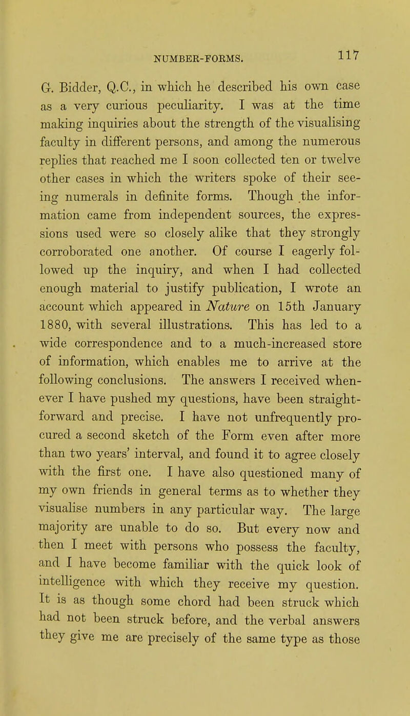 G. Bidder, Q.C., in which he described his own case as a very curious peculiarity. I was at the time making inquiries about the strength of the visualising faculty in different persons, and among the numerous replies that reached me I soon collected ten or twelve other cases in which the writers spoke of their see- ing numerals in definite forms. Though the infor- mation came from independent sources, the expres- sions used were so closely alike that they strongly corroborated one another. Of course I eagerly fol- lowed up the inquiry, and when I had collected enough material to justify publication, I wrote an account which appeared in Nature on 15th January 1880, with several illustrations. This has led to a wide correspondence and to a much-increased store of information, which enables me to arrive at the following conclusions. The answers I received when- ever I have pushed my questions, have been straight- forward and precise. I have not unfrequently pro- cured a second sketch of the Form even after more than two years' interval, and found it to agree closely with the first one. I have also questioned many of my own friends in general terms as to whether they visualise numbers in any particular way. The large majority are unable to do so. But every now and then I meet with persons who possess the faculty, and 1 have become familiar with the quick look of intelligence with which they receive my question. It is as though some chord had been struck which had not been struck before, and the verbal answers they give me are precisely of the same type as those