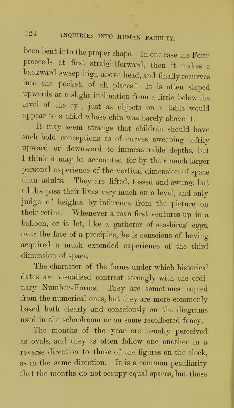 been bent into the proper shape. In one case the Form proceeds at first straightforward, then it makes a backward sweep high above head, and finally recurves mto the pocket, of all places! It is often sloped upwards at a slight inclination from a little below the level of the eye, just as objects on a table would appear to a child whose chin was barely above it. It may seem strange that children should have such bold conceptions as of curves sweeping loftily upward or downward to immeasurable depths, but I think it may be accounted for by their much larger personal experience of the vertical dimension of space than adults. They are lifted, tossed and swung, but adults pass their lives very much on a level, and only judge of heights by inference from the picture on their retina. Whenever a man first ventures up in a balloon, or is let, like a gatherer of sea-birds' eggs, over the face of a precipice, he is conscious of having acquired a much extended experience of the third dimension of space. The character of the forms under which historical dates are visualised contrast strongly with the ordi- nary Number-Forms. They are sometimes copied from the numerical ones, but they are more commonly based both clearly and consciously on the diagrams used in the schoolroom or on some recollected fancy. The months of the year are usually perceived as ovals, and they as often follow one another in a reverse direction to those of the figures on the clock, as in the same direction. It is a common peculiarity that the months do not occupy equal spaces, but those