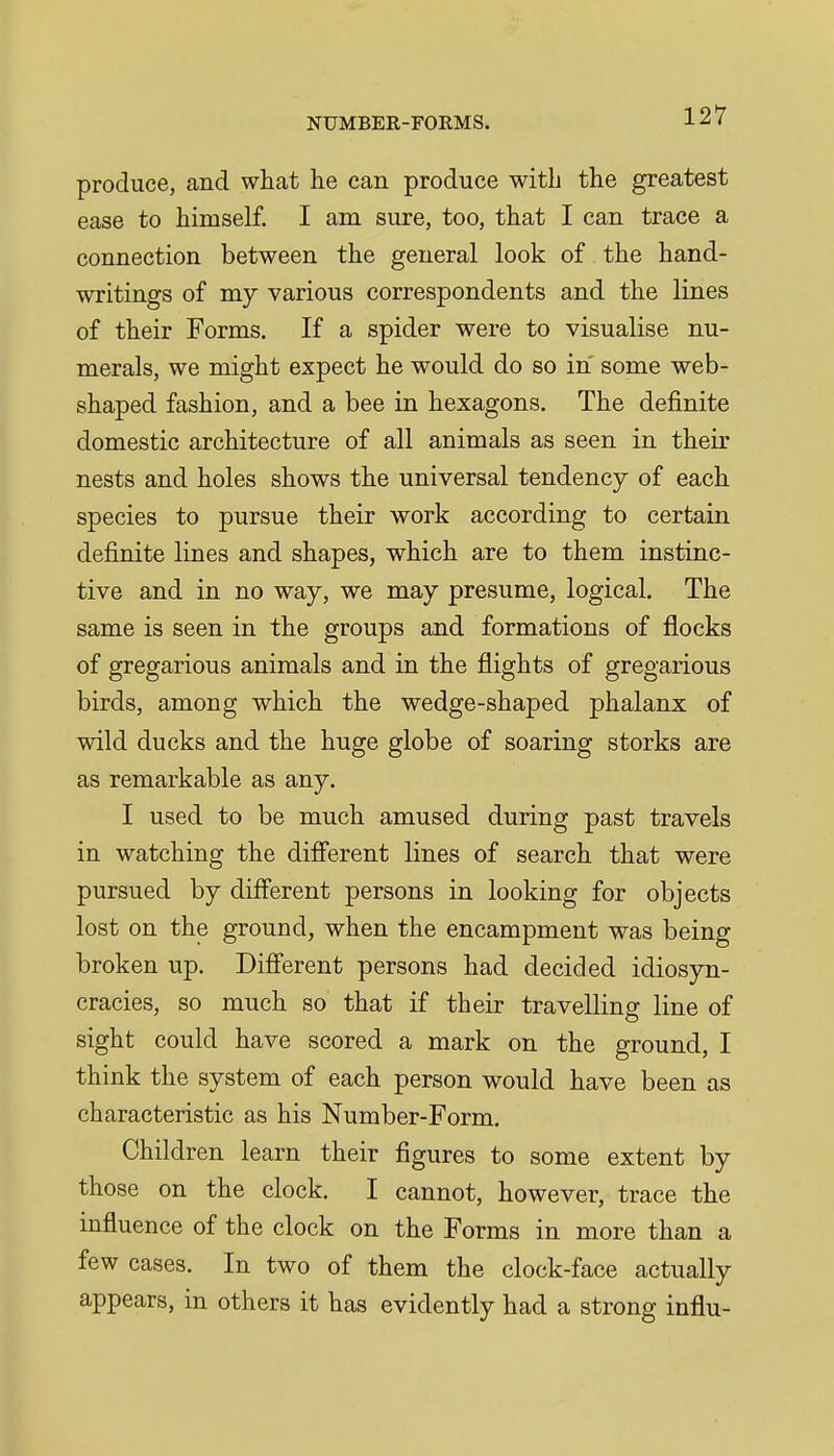 produce, and what he can produce with the greatest ease to himself. I am sure, too, that I can trace a connection between the general look of the hand- writings of my various correspondents and the lines of their Forms. If a spider were to visualise nu- merals, we might expect he would do so in some web- shaped fashion, and a bee in hexagons. The definite domestic architecture of all animals as seen in their nests and holes shows the universal tendency of each species to pursue their work according to certain definite lines and shapes, which are to them instinc- tive and in no way, we may presume, logical. The same is seen in the groups and formations of flocks of gregarious animals and in the flights of gregarious birds, among which the wedge-shaped phalanx of wild ducks and the huge globe of soaring storks are as remarkable as any. I used to be much amused during past travels in watching the difi'erent lines of search that were pursued by different persons in looking for objects lost on the ground, when the encampment was being broken up. Difi'erent persons had decided idiosyn- cracies, so much so that if their travelling line of sight could have scored a mark on the ground, I think the system of each person would have been as characteristic as his Number-Form. Children learn their figures to some extent by those on the clock. I cannot, however, trace the influence of the clock on the Forms in more than a few cases. In two of them the clock-face actually appears, in others it has evidently had a strong influ-