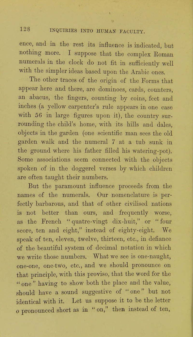 ence, and in the rest its infJuence is indicated, but nothing more. I suppose that the complex Eoman numerals in the clock do not fit in sufficiently well with the simpler ideas based upon the Arabic ones. The other traces of the origin of the Forms that appear here and there, are dominoes, cards, counters, an abacus, the fingers, counting by coins, feet and inches (a yellow carpenter's rule appears in one case with 56 in large figures upon it), the country sur- rounding the child's home, with its hills and dales, objects in the garden (one scientific man sees the old garden walk and the numeral 7 at a tub sunk in the ground where his father filled his watering-pot). Some associations seem connected with the objects spoken of in the doggerel verses by which children are often taught their numbers. But the paramount influence proceeds from the names of the numerals. Our nomenclature is per- fectly barbarous, and that of other civilised nations is not better than ours, and frequently worse, as the French  quatre-vingt dix-huit, or  four score, ten and eight, instead of eighty-eight. We speak of ten, eleven, twelve, thirteen, etc., in defiance of the beautiful system of decimal notation in which we write those numbers. What we see is one-naught, one-one, one-two, etc., and we should pronounce on that principle, with this proviso, that the word for the  one  having to show both the place and the value, should have a sound suggestive of one but not identical with it. Let us suppose it to be the letter 0 pronounced short as in  on, then instead of ten,