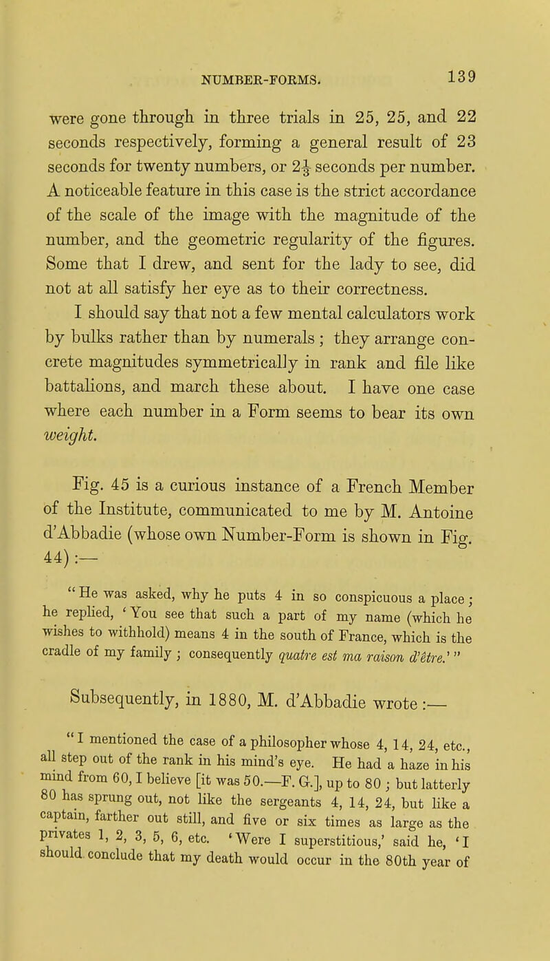 were gone through in three trials in 25, 25, and 22 seconds respectively, forming a general result of 23 seconds for twenty numbers, or 2^ seconds per number. A noticeable feature in this case is the strict accordance of the scale of the image with the magnitude of the number, and the geometric regularity of the figures. Some that I drew, and sent for the lady to see, did not at all satisfy her eye as to their correctness. I should say that not a few mental calculators work by bulks rather than by numerals ; they arrange con- crete magnitudes symmetrically in rank and file like battalions, and march these about. I have one case where each number in a Form seems to bear its own weight. Fig. 45 is a curious instance of a French Member of the Institute, communicated to me by M. Antoine d'Abbadie (whose own Number-Form is shown in Fig. 44) :—  He was asked, why he puts 4 in so conspicuous a place; he replied, ' You see that such a part of my name (which he wishes to withhold) means 4 in the south of France, which is the cradle of my family ; consequently quake est ma raison d'etre:  Subsequently, in 1880, M. d'Abbadie wrote :— I mentioned the case of a philosopher whose 4, 14, 24, etc., all step out of the rank in his mind's eye. He had a haze 'in his mmd from 60,1 believe [it was 50.—F. G.], up to 80 ; but latterly 80 has sprung out, not like the sergeants 4, 14, 24, but like a captam, farther out still, and five or six times as large as the privates 1, 2, 3, 5, 6, etc. 'Were I superstitious,' said he, 'I should conclude that my death would occur in the 80th year of