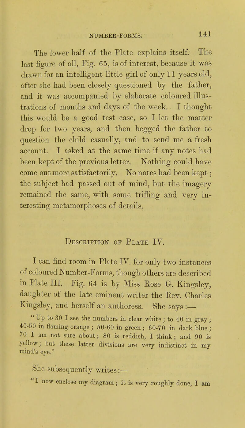 Tlie lower half of the Plate explains itself. The last figure of all, Fig. 65, is of interest, because it was drawn for an intelligent little girl of only 11 years old, after she had been closely questioned by the father, and it was accompanied by elaborate coloured illus- trations of months and days of the week, I thought this would be a good test case, so I let the matter drop for two years, and then begged the father to question the child casually, and to send me a fresh account. I asked at the same time if any notes had been kept of the previous letter. Nothing could have come out more satisfactorily. No notes had been kept; the subject had passed out of mind, but the imagery remained the same, with some trifling and very in- teresting metamorphoses of details. Description of Plate IV. I can find room in Plate IV. for only two instances of coloured Number-Forms, though others are described in Plate III. Fig. 64 is by Miss Eose G. Kingsley, daughter of the late eminent writer the Eev. Charles Kingsley, and herself an authoress. She says :—  Up to 30 I see the numbers in clear white; to 40 in gray; 40-50 in flaming orange ; 50-60 in green ; 60-70 in dark blue ; 70 I am not sure about; 80 is reddish, I think; and 90 is yellow; but these latter divisions are very indistinct in my mind's eye. She subsequently writes:—  I now enclose my diagram; it is very roughly done, I am
