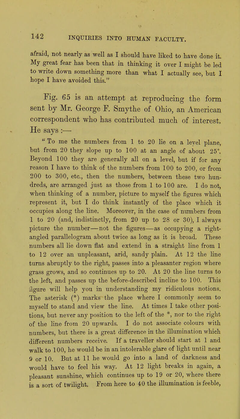 afraid, not nearly as well as I should have liked to have done it. My great fear has been that in thinking it over I might be led to write down something more than what I actually see, but I hope I have avoided this. Fig. 65 is an attempt at reproducing the form sent by Mr. George F. Smytlie of Ohio, an American correspondent who has contributed much of interest. He says :—  To me the numbers from 1 to 20 lie on a level plane, but from 20 they slope up to 100 at an angle of about 25°. Beyond 100 they are generally all on a level, but if for any reason I have to think of the numbers from 100 to 200, or from 200 to 300, etc., then the numbers, between these two hun- dreds, are arranged just as those from 1 to 100 are. I do not, when thinking of a number, picture to myself the figures which represent it, but I do think instantly of the place which it occupies along the line. Moreover, in the case of numbers from 1 to 20 (and, indistinctly, from 20 up to 28 or 30), I always picture the number—not the figures—as occupying a right- angled parallelogram about twice as long as it is broad. These numbers all lie down flat and extend in a straight line from 1 to 12 over an unpleasant, arid, sandy plain. At 12 the line turns abruptly to the right, passes into a pleasanter region where grass grows, and so continues up to 20. At 20 the line turns to the left, and passes up the before-described incline to 100. This figure will help you in understanding my ridiculous notions. The asterisk (*) marks the place where I commonly seem to myself to stand and view the line. At times I take other posi- tions, but never any position to the left of the *, nor to the right of the line from 20 upwards. I do not associate colours with numbers, but there is a great difference in the illumination which different numbers receive. If a traveller should start at 1 and walk to 100, he would be in an intolerable glare of light until near 9 or 10. But at 11 he would go into a land of darkness and would have to feel his way. At 12 light breaks in again, a pleasant sunshine, which continues up to 19 or 20, where there is a sort of twilight. From here to 40 the illumination is feeble,