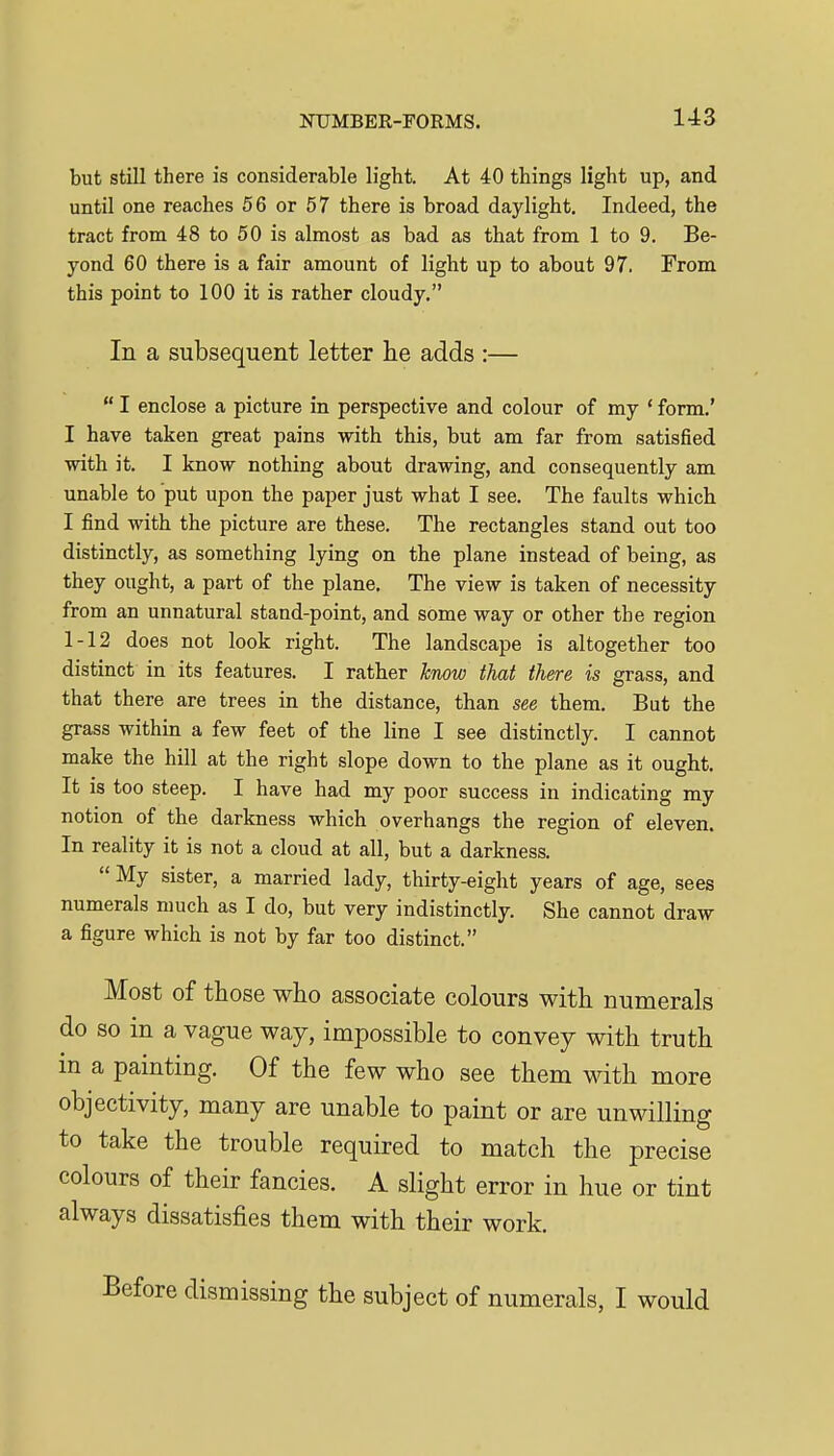 but still there is considerable light. At 40 things light up, and until one reaches 56 or 57 there is broad daylight. Indeed, the tract from 48 to 50 is almost as bad as that from 1 to 9. Be- yond 60 there is a fair amount of light up to about 97. From this point to 100 it is rather cloudy, In a subsequent letter lie adds :—  I enclose a picture in perspective and colour of my * form.' I have taken great pains -with this, but am far from satisfied with it. I know nothing about drawing, and consequently am unable to put upon the paper just what I see. The faults which I find with the picture are these. The rectangles stand out too distinctly, as something lying on the plane instead of being, as they ought, a part of the plane. The view is taken of necessity from an unnatural stand-point, and some way or other the region 1-12 does not look right. The landscape is altogether too distinct in its features. I rather know that there is grass, and that there are trees in the distance, than see them. But the grass within a few feet of the line I see distinctly. I cannot make the hill at the right slope down to the plane as it ought. It is too steep. I have had my poor success in indicating my notion of the darkness which overhangs the region of eleven. In reality it is not a cloud at all, but a darkness.  My sister, a married lady, thirty-eight years of age, sees numerals much as I do, but very indistinctly. She cannot draw a figure which is not by far too distinct. Most of those who associate colours with numerals do so in a vague way, impossible to convey with truth in a painting. Of the few who see them with more objectivity, many are unable to paint or are unwilling to take the trouble required to match the precise colours of their fancies. A slight error in hue or tint always dissatisfies them with their work. Before dismissing the subject of numerals, I would