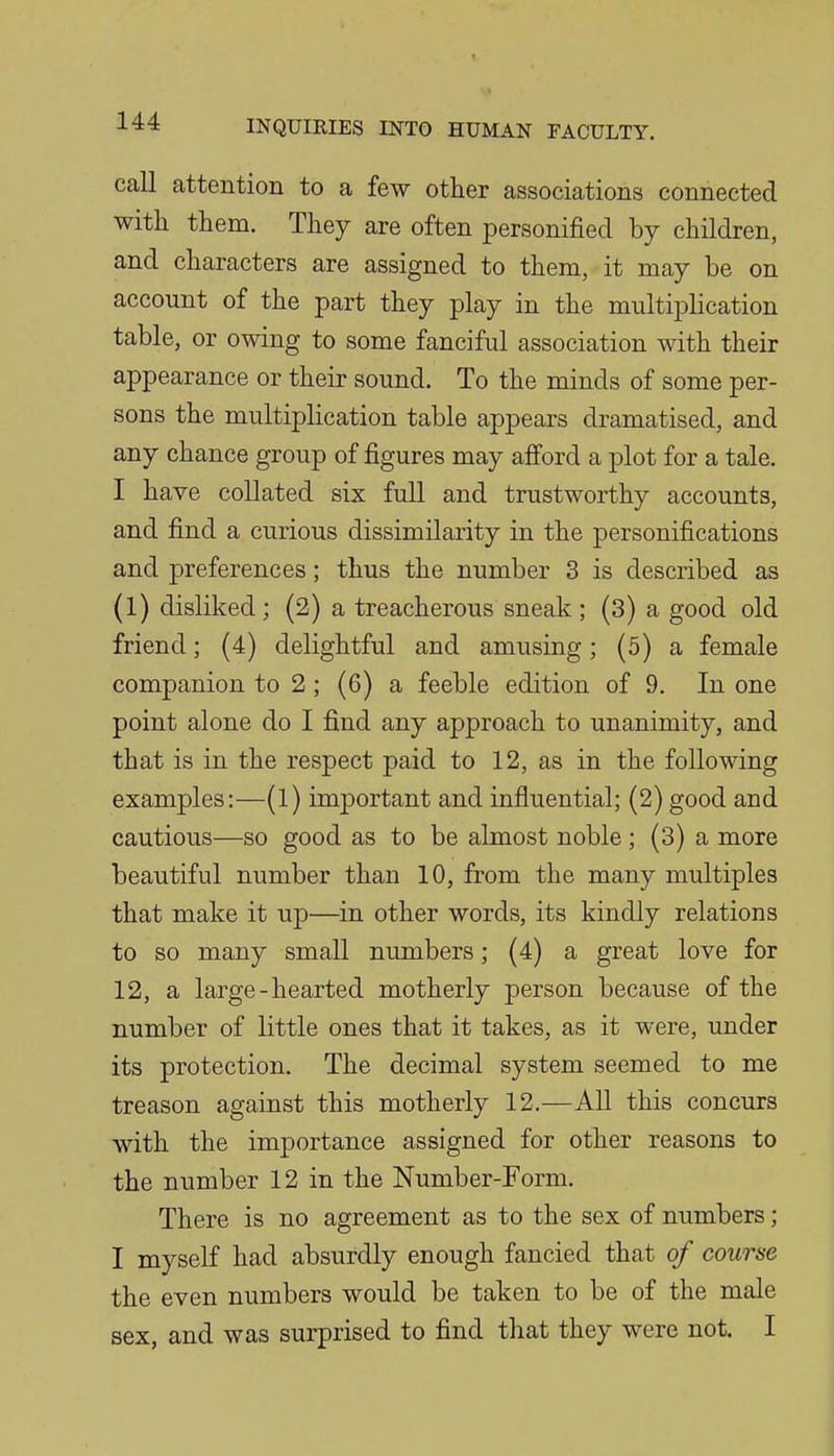 t call attention to a few other associations connected with them. They are often personified by children, and characters are assigned to them, it may be on account of the part they play in the multiplication table, or owing to some fanciful association with their appearance or their sound. To the minds of some per- sons the multiplication table appears dramatised, and any chance group of figures may afiord a plot for a tale. I have collated six full and trustworthy accounts, and find a curious dissimilarity in the personifications and preferences; thus the number 3 is described as (1) disliked; (2) a treacherous sneak ; (3) a good old friend; (4) delightful and amusing; (5) a female companion to 2 ; (6) a feeble edition of 9, In one point alone do I find any approach to unanimity, and that is in the respect paid to 12, as in the following examples:—(1) important and influential; (2) good and cautious—so good as to be almost noble ; (3) a more beautiful number than 10, from the many multiples that make it up—in other words, its kindly relations to so many small numbers; (4) a great love for 12, a large-hearted motherly person because of the number of little ones that it takes, as it were, under its protection. The decimal system seemed to me treason against this motherly 12.—All this concurs with the importance assigned for other reasons to the number 12 in the Number-Form. There is no agreement as to the sex of numbers; I myself had absurdly enough fancied that of course the even numbers would be taken to be of the male sex, and was surprised to find that they were not. I