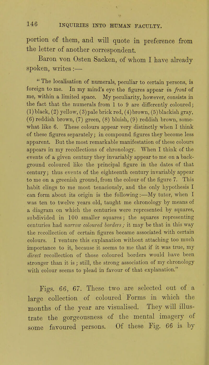 portion of them, and will quote in preference from the letter of another correspondent. Baron von Osten Sacken, of whom I have already spoken, writes:—  The localisation of numerals, peculiar to certain persons, is foreign to me. In my mind's eye the figures appear in front of me, within a limited space. My peculiarity, however, consists in the fact that the numerals from 1 to 9 are differently coloured; (l)black, (2) yellow, (3)pale brick red, (4)brown, (5)blackish gray, (6) reddish brown, (7) green, (8) bluish, (9) reddish brown, some- what like 6. These colours appear very distinctly when I think of these figures separately; in compound figures they become less apparent. But the most remarkable manifestation of these colours appears in my recollections of chronology. When I think of the events of a given century they invariably appear to me on a back- ground coloured like the principal figure in the dates of that century; thus events of the eighteenth century invariably appear to me on a greenish ground, from the colour of the figure 7. This habit clings to me most tenaciously, and the only hypothesis I can form about its origin is the following:—My tutor, when I was ten to twelve years old, taught me chronology by means of a diagram on which the centuries were represented by squares, subdivided in 100 smaller squares; the squares representing centuries had narrow coloured borders ; it may be that in this way the recollection of certain figures became associated with certain colours. I venture this explanation without attachmg too much importance to it, because it seems to me that if it was true, my direct recollection of those coloured borders would have been stronger than it is ; still, the strong association of my chronology with colour seems to plead in favour of that explanation. Figs. 66, 67. These two are selected out of a laro-e collection of coloured Forms in which the months of the year are visualised. They will illus- trate the gorgeousness of the mental imagery of some favoured persons. Of these Fig. 66 is by