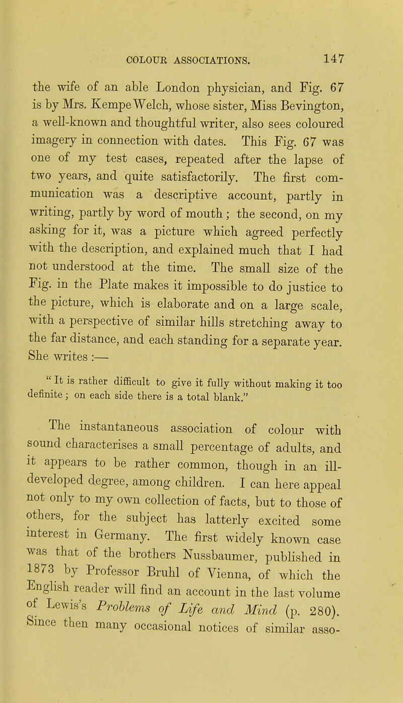 the wife of an able London physician, and Fig. 67 is by Mrs. Kempe Welch, whose sister. Miss Bevington, a well-known and thoughtful writer, also sees coloured imagery in connection with dates. This Fig. 67 was one of my test cases, repeated after the lapse of two years, and quite satisfactorily. The first com- munication was a descriptive account, partly in writing, partly by word of mouth; the second, on my asking for it, was a picture which agreed perfectly with the description, and explained much that I had not understood at the time. The small size of the Fig. in the Plate makes it impossible to do justice to the picture, which is elaborate and on a large scale, with a perspective of similar hills stretching away to the far distance, and each standing for a separate year. She writes:—  It is rather difficult to give it fully without making it too definite; on each side there is a total blank. The instantaneous association of colour with sound characterises a small percentage of adults, and It appears to be rather common, though in an ill- developed degree, among children. I can here appeal not only to my own collection of facts, but to those of others, for the subject has latterly excited some interest in Germany. The first widely known case was that of the brothers Nussbaumer, published in 1873 by Professor Bruhl of Vienna, of which the English reader will find an account in the last volume of Lewis's Problems of Life and Mind (p. 280). Smce then many occasional notices of similar asso-