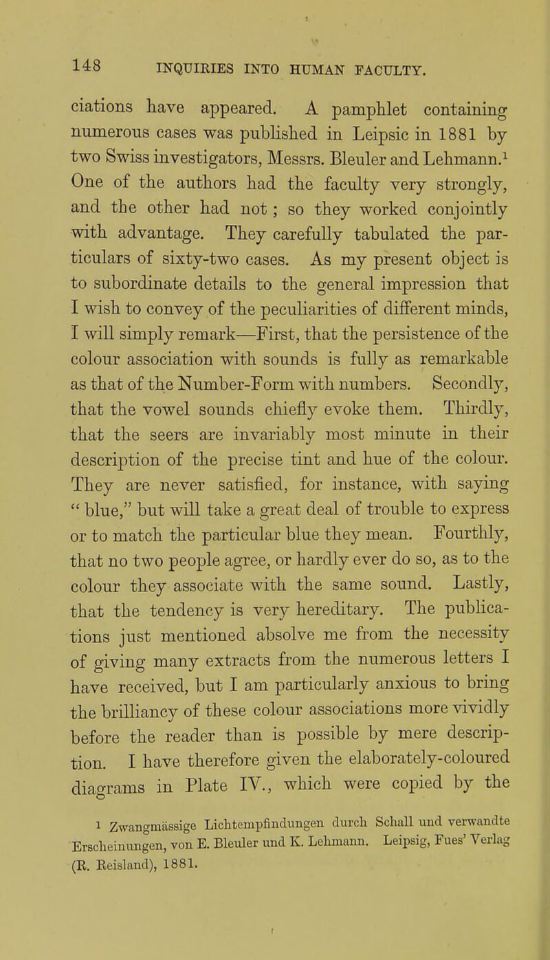 ciations have appeared. A pamphlet containing numerous cases was published in Leipsic in 1881 by- two Swiss investigators, Messrs. Bleuler and Lehmann.^ One of the authors had the faculty very strongly, and the other had not; so they worked conjointly with advantage. They carefully tabulated the par- ticulars of sixty-two cases. As my present object is to subordinate details to the general impression that I wish to convey of the peculiarities of different minds, I will simply remark—First, that the persistence of the colour association with sounds is fully as remarkable as that of the Number-Form with numbers. Secondly, that the vowel sounds chiefly evoke them. Thirdly, that the seers are invariably most minute in their description of the precise tint and hue of the colour. They are never satisfied, for instance, with saying  blue, but will take a great deal of trouble to express or to match the particular blue they mean. Fourthly, that no two people agree, or hardly ever do so, as to the colour they associate with the same sound. Lastly, that the tendency is very hereditary. The publica- tions just mentioned absolve me from the necessity of giving many extracts from the numerous letters I have received, but I am particularly anxious to bring the brilliancy of these colour associations more vividly before the reader than is possible by mere descrip- tion. I have therefore given the elaborately-coloured diao-rams in Plate IV., which were copied by the 1 Zwangmassige Lichtempfinclimgen durcli Schall und verwandte Ersclieinungen, von E. Bleuler und K. Lelimann. Leipsig, Fues' Verlag (R. Reisland), 1881.