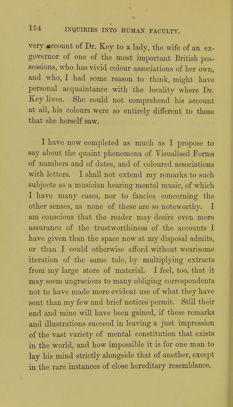 very account of Dr. Key to a lady, the wife of an ex- governor of one of the most important British pos- sessions, who has vivid colour associations of her own, and who, I had some reason to think, might have personal acquaintance with the locality where Dr. Key lives. She could not comprehend his account at all, his colours were so entirely different to those that she herself saw. I have now completed as much as I propose to say about the quaint phenomena of Visualised Forms of numbers and of dates, and of coloured associations with letters. I shall not extend my remarks to such subjects as a musician hearing mental music, of which I have many cases, nor to fancies concerning the other senses, as none of these are so noteworthy. I am conscious that the reader may desire even more assurance of the trustworthiness of the accounts I have given than the space now at my disposal admits, or than I could otherwise afford without wearisome iteration of the same tale, by multiplying extracts from my large store of material. I feel, too, that it may seem ungracious to many obliging correspondents not to have made more evident use of what they have sent than my few and brief notices permit. Still their end and mine will have been gained, if these remarks and illustrations succeed in leaving a just impression of the vast variety of mental constitution that exists in the world, and how impossible it is for one man to lay his mind strictly alongside that of another, except in the rare instances of close hereditary resemblance.