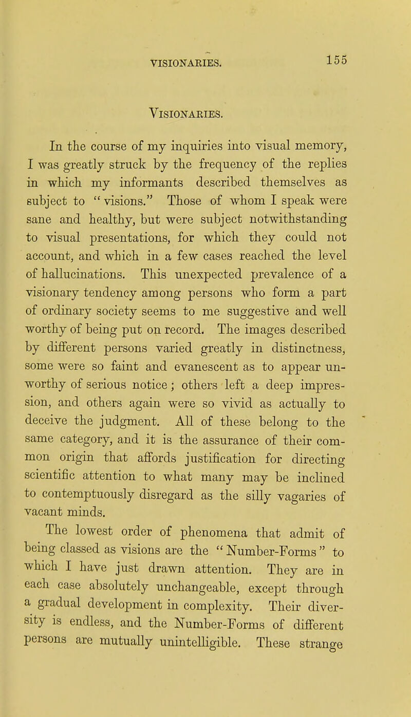 Visionaries. In the course of my inquiries into visual memory, I was greatly struck by the frequency of the replies in which my informants described themselves as subject to  visions. Those of whom I speak were sane and healthy, but were subject notwithstanding to visual presentations, for which they could not account, and which in a few cases reached the level of hallucinations. This unexpected prevalence of a visionary tendency among persons who form a part of ordinary society seems to me suggestive and well worthy of being put on record. The images described by different persons varied greatly in distinctness, some were so faint and evanescent as to appear un- worthy of serious notice; others left a deep impres- sion, and others again were so vivid as actually to deceive the judgment. All of these belong to the same category, and it is the assurance of their com- mon origin that affords justification for directing scientific attention to what many may be inclined to contemptuously disregard as the silly vagaries of vacant minds. The lowest order of phenomena that admit of being classed as visions are the  Number-Forms  to which I have just drawn attention. They are in each case absolutely unchangeable, except through a gradual development in complexity. Their diver- sity is endless, and the Number-Forms of different persons are mutually unintelligible. These strange