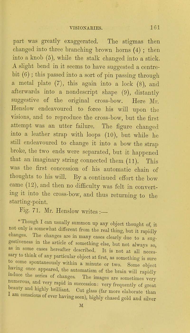part was greatly exaggerated. The stigmas then changed into three branching brown horns (4) ; then into a knob (5), while the stalk changed into a stick. A slight bend in it seems to have suggested a centre- bit (6) ; this passed into a sort of pin passing through a metal plate {7), this again into a lock (8), and afterwards into a nondescript shape (9), distantly suggestive of the original cross-bow. Here Mr. Henslow endeavoured to force his will upon the visions, and to reproduce the cross-bow, but the first attempt was an utter failure. The figure changed into a leather strap with loops (10), but while he still endeavoured to change it into a bow the strap broke, the two ends were separated, but it happened that an imaginary string connected them (11). This was the first concession of his automatic chain of thoughts to his will. By a continued eff'ort the bow came (12), and then no difficulty was felt in convert- mg it into the cross-bow, and thus returning to the starting-point. Fig. 71. Mr. Henslow writes:— Though I can usually summon up any object thought of it not only is somewhat different from the real thing, but it rapidly changes. The changes are in many cases clearly due to a su-- gestiveness in the article of something else, but not always so as m some cases hereafter described. It is not at all neces- sary to think of any particular object at first, as something is sure to come spontaneously within a minute or two. Some object liaymg once appeared, the automatism of the brain will rapidly induce the series of changes. The images are sometimes very numerous, and very rapid in succession: very frequently of great beauty and highly brilliant. Cut glass (far more elaborate than am conscious of ever having seen), highly chased gold and silver M