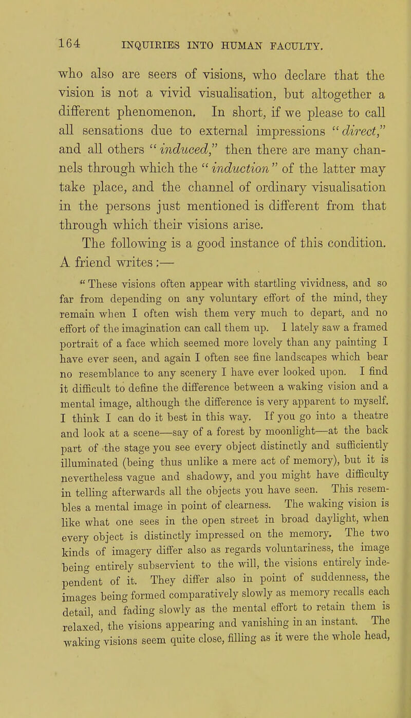 who also are seers of visions, who declare that the vision is not a vivid visualisation, but altogether a different phenomenon. In short, if we please to call all sensations due to external impressions ^'direct, and all others induced then there are many chan- nels through which the  induction  of the latter may take place, and the channel of ordinary visualisation in the persons just mentioned is different from that through which their visions arise. The following is a good instance of this condition. A friend writes :—  These visions often appear with, startling vividness, and so far from depending on any voluntary effort of the mind, they remain when I often wish them very much to depart, and no effort of the imagination can call them up. 1 lately saw a framed portrait of a face which seemed more lovely than any painting I have ever seen, and again I often see fine landscapes which bear no resemblance to any scenery I have ever looked upon. I find it difficult to define the difi'erence between a waking vision and a mental image, although the difi'erence is very apparent to myself. I think I can do it best in this way. If you go into a theatre and look at a scene—say of a forest by moonlight—at the back part of the stage you see every object distinctly and sufiiciently illuminated (being thus unlike a mere act of memory), but it is nevertheless vague and shadowy, and you might have difficulty in telling afterwards all the objects you have seen. This resem- bles a mental image in point of clearness. The waking vision is like what one sees in the open street in broad daylight, when every object is distinctly impressed on the memory. The two kinds of imagery differ also as regards voluntariness, the image being entirely subservient to the will, the visions entirely inde- pendent of it. They differ also in point of suddenness, the images being formed comparatively slowly as memory recalls each detail, and fading slowly as the mental effort to retain them is relaxed, the visions appearing and vanishing in an instant. The waking'visions seem quite close, filling as it were the whole head,