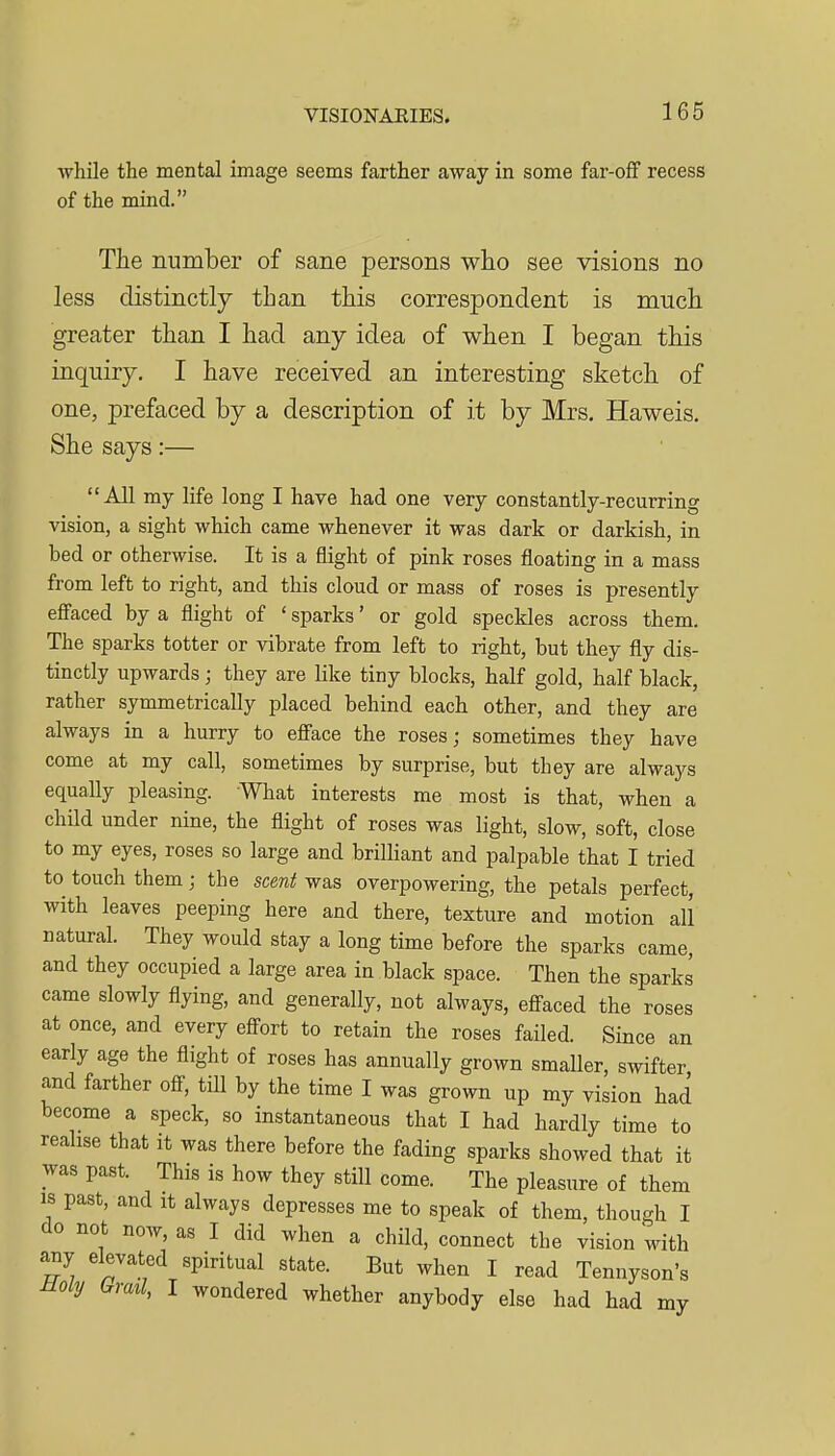 •while the mental image seems farther away in some far-off recess of the mind. The number of sane persons who see visions no less distinctly than this correspondent is much greater than I had any idea of when I began this inquiry. I have received an interesting sketch of one, prefaced by a description of it by Mrs. Haweis. She says:— All my life long I have had one very constantly-recurring vision, a sight which came whenever it was dark or darkish, in bed or otherwise. It is a flight of pink roses floating in a mass from left to right, and this cloud or mass of roses is presently eflPaced by a flight of ' sparks' or gold speckles across them. The sparks totter or vibrate from left to right, but they fly dis- tinctly upwards; they are like tiny blocks, half gold, half black, rather symmetrically placed behind each other, and they are always in a hurry to efiace the roses; sometimes they have come at my call, sometimes by surprise, but they are always equally pleasing. What interests me most is that, when a child under nine, the flight of roses was light, slow, soft, close to my eyes, roses so large and brilliant and palpable that I tried to touch them; the scent was overpowering, the petals perfect, with leaves peeping here and there, texture and motion all natural. They would stay a long time before the sparks came, and they occupied a large area in black space. Then the sparks came slowly flying, and generally, not always, efi^aced the roses at once, and every eff-ort to retain the roses failed. Since an early age the flight of roses has annually grown smaller, swifter and farther off, till by the time I was grown up my vision had become a speck, so instantaneous that I had hardly time to realise that it was there before the fading sparks showed that it was past. This is how they still come. The pleasure of them IS past, and it always depresses me to speak of them, though I do not noAv, as I did when a child, connect the vision with any elevated spiritual state. But when I read Tennyson's ±ioly Grml, I wondered whether anybody else had had my
