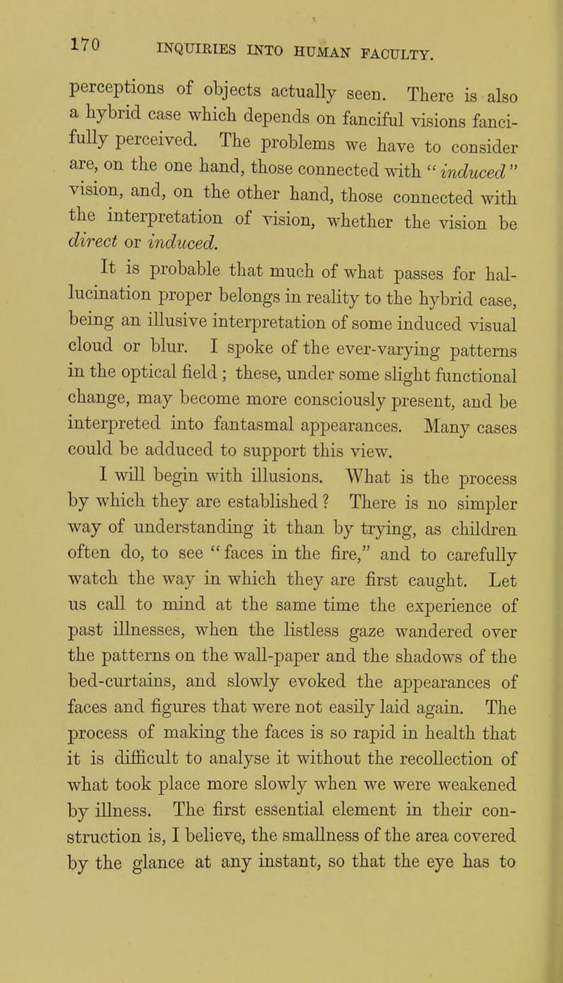 perceptions of objects actually seeD. There is also a hybrid case which depends on fanciful visions fanci- fuUy perceived. The problems we have to consider are, on the one hand, those connected with ''induced vision, and, on the other hand, those connected with the interpretation of vision, whether the vision be direct or induced. It is probable that much of what passes for hal- lucination proper belongs in reality to the hybrid case, being an illusive interpretation of some induced visual cloud or blur. I spoke of the ever-varying patterns in the optical field; these, under some slight functional change, may become more consciously present, and be interpreted into fantasmal appearances. Many cases could be adduced to support this view. I will begin with illusions. What is the process by which they are established ? There is no simj^ler way of understanding it than by trying, as children often do, to see  faces in the fire, and to carefully watch the way in which they are first caught. Let us call to mind at the same time the experience of past illnesses, when the listless gaze wandered over the patterns on the wall-paper and the shadows of the bed-curtains, and slowly evoked the appearances of faces and figures that were not easily laid again. The process of making the faces is so rapid in health that it is difficult to analyse it without the recollection of what took place more slowly when we were weakened by illness. The first essential element in their con- struction is, I believe, the smallness of the area covered by the glance at any instant, so that the eye has to