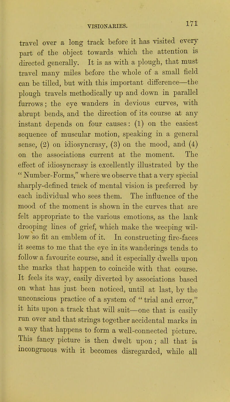 travel over a long track before it has visited every part of the object towards which the attention is directed generally. It is as with a plough, that must travel many miles before the whole of a small field can be tilled, but with this important difference—the plough travels methodically up and down in parallel furrows; the eye wanders in devious curves, with abrupt bends, and the direction of its course at any instant depends on four causes: (l) on the easiest sequence of muscular motion, speaking in a general sense, (2) on idiosyncrasy, (3) on the mood, and (4) on the associations current at the moment. The effect of idiosyncrasy is excellently illustrated by the  Number-Forms, where we observe that a very special sharply-defined track of mental vision is preferred by each individual who sees them. The influence of the mood of the moment is shown in the curves that are felt appropriate to the various emotions, as the lank drooping lines of grief, which make the weeping wil- low so fit an emblem of it. In constructing fire-faces it seems to me that the eye in its wanderings tends to foUow a favourite course, and it especially dwells upon the marks that happen to coincide with that course. It feels its way, easily diverted by associations based on what has just been noticed, until at last, by the unconscious practice of a system of  trial and error, it hits upon a track that wiU suit—one that is easily run over and that strings together accidental marks in a way that happens to form a well-connected picture. This fancy picture is then dwelt upon; all that is incongruous with it becomes disregarded, while all