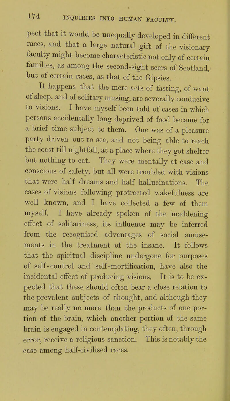 pect that it would be unequally developed in different races, and that a large natural gift of the visionary faculty might become characteristic not only of certain families, as among the second-sight seers of Scotland, but of certain races, as that of the Gipsies. It happens that the mere acts of fasting, of want of sleep, and of solitary musing, are severally conducive to visions. I have myself been told of cases in which persons accidentally long deprived of food became for a brief time subject to them. One was of a pleasure party driven out to sea, and not being able to reach the coast till nightfall, at a place where they got shelter but nothing to eat. They were mentally at ease and conscious of safety, but all were troubled with visions that were half dreams and half hallucinations. The cases of visions following protracted wakefulness are well known, and I have collected a few of them myself. I have already spoken of the maddening effect of solitariness, its influence may be inferred from the recognised advantages of social amuse- ments in the treatment of the insane. It follows that the spiritual discipline undergone for purposes of self-control and self-mortification, have also the incidental effect of producing visions. It is to be ex- pected that these should often bear a close relation to the prevalent subjects of thought, and although they may be really no more than the products of one por- tion of the brain, which another portion of the same brain is engaged in contemplating, they often, through error, receive a religious sanction. This is notably the case among half-civilised races.
