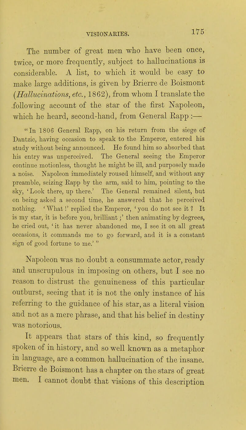 The number of great men who have been once, twice, or more frequently, subject to hallucinations is considerable. A list, to which it would be easy to make large additions, is given by Brierre de Boismont [Hallucinations, etc., 1862), from whom I translate the .following account of the star of the first Napoleon, which he heard, second-hand, from General Eapp :— In 1806 General Eapp, on his return from the siege of Dantzic, having occasion to speak to the Emperor, entered his study without being announced. He found him so absorbed that his entry was unperceived. The General seeing the Emperor continue motionless, thought he might be ill, and purposely made a noise. Napoleon immediately roused himself, and without any preamble, seizing Eapp by the arm, said to him, pointing to the sky, 'Look there, up there.' The General remained silent, but on being asked a second time, he answered that he perceived nothing. ' What!' replied the Emperor, 'you do not see it ? It is my star, it is before you, brilliant;' then animating by degrees, he cried out, ' it has never abandoned me, I see it on all great occasions, it commands me to go forward, and it is a constant sign of good fortune to me.'  Napoleon was no doubt a consummate actor, ready and unscrupulous in imposing on others, but I see no reason to distrust the genuineness of this particular outburst, seeing that it is not the only instance of his referring to the guidance of his star, as a literal vision and not as a mere phrase, and that his belief in destiny was notorious. It appears that stars of this kind, so frequently spoken of in history, and so well known as a metaphor in language, are a common hallucination of the insane. Brierre de Boismont has a chapter on the stars of great men. I cannot doubt that visions of this description