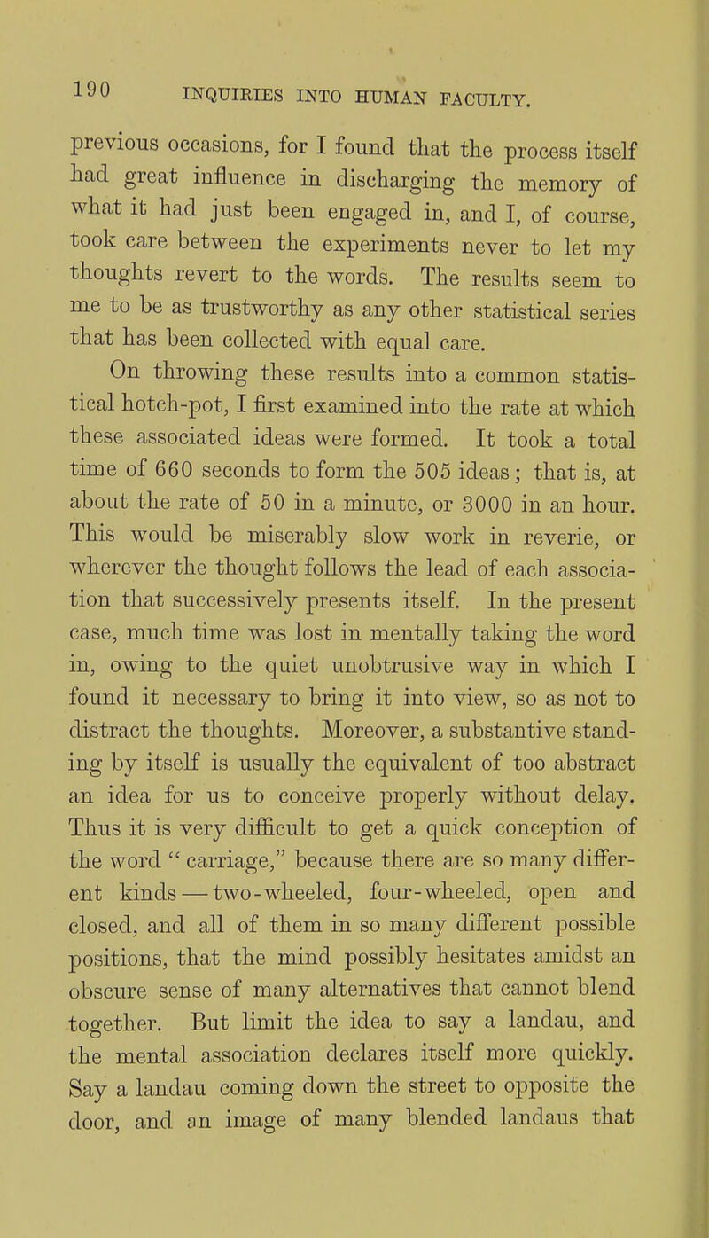previous occasions, for I found that the process itself had great influence in discharging the memory of what it had just been engaged in, and I, of course, took care between the experiments never to let my thoughts revert to the words. The results seem to me to be as trustworthy as any other statistical series that has been collected with equal care. On throwing these results into a common statis- tical hotch-pot, I first examined into the rate at which these associated ideas were formed. It took a total time of 660 seconds to form the 505 ideas; that is, at about the rate of 50 in a minute, or 3000 in an hour. This would be miserably slow work in reverie, or wherever the thought follows the lead of each associa- tion that successively presents itself. In the present case, much time was lost in mentally taking the word in, owing to the quiet unobtrusive way in which I found it necessary to bring it into view, so as not to distract the thoughts. Moreover, a substantive stand- ing by itself is usually the equivalent of too abstract an idea for us to conceive properly without delay. Thus it is very difficult to get a quick conception of the word  carriage, because there are so many differ- ent kinds — two-wheeled, four-wheeled, open and closed, and all of them in so many different j^ossible positions, that the mind possibly hesitates amidst an obscure sense of many alternatives that cannot blend together. But limit the idea to say a landau, and the mental association declares itself more quickly. Say a landau coming down the street to opposite the door, and on image of many blended landaus that