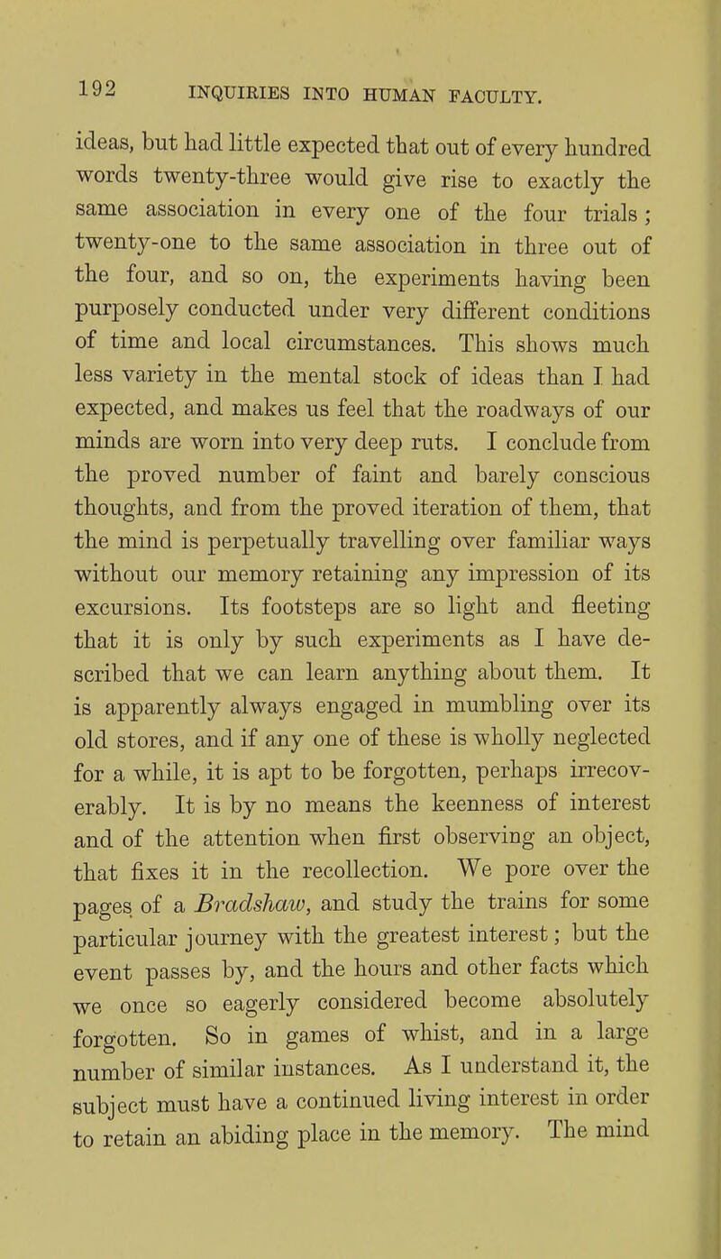 ideas, but had little expected that out of every hundred words twenty-three would give rise to exactly the same association in every one of the four trials; twenty-one to the same association in three out of the four, and so on, the experiments having been purposely conducted under very different conditions of time and local circumstances. This shows much less variety in the mental stock of ideas than I had expected, and makes us feel that the roadways of our minds are worn into very deep ruts. I conclude from the proved number of faint and barely conscious thoughts, and from the proved iteration of them, that the mind is perpetually travelling over familiar ways without our memory retaining any impression of its excursions. Its footsteps are so light and fleeting that it is only by such experiments as I have de- scribed that we can learn anything about them. It is apparently always engaged in mumbling over its old stores, and if any one of these is wholly neglected for a while, it is apt to be forgotten, perhaps irrecov- erably. It is by no means the keenness of interest and of the attention when first observing an object, that fixes it in the recollection. We pore over the pages of a Bradshaw, and study the trains for some particular journey with the greatest interest; but the event passes by, and the hours and other facts which we once so eagerly considered become absolutely forgotten. So in games of whist, and in a large number of similar instances. As I understand it, the subject must have a continued living interest in order to retain an abiding place in the memory. The mind