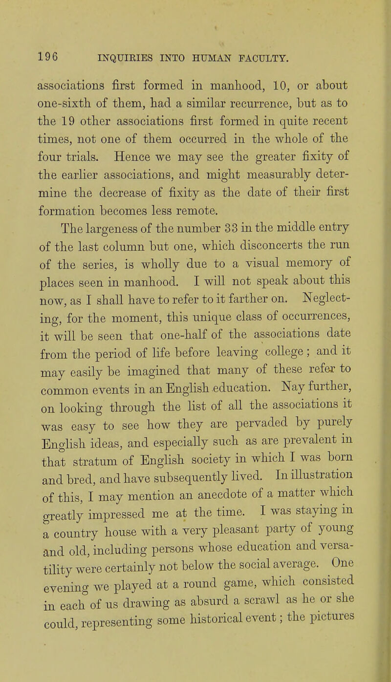 associations first formed in manliood, 10, or about one-sixth of them, had a similar recurrence, but as to the 19 other associations first formed in quite recent times, not one of them occurred in the whole of the four trials. Hence we may see the greater fixity of the earlier associations, and might measurably deter- mine the decrease of fixity as the date of their first formation becomes less remote. The largeness of the number 33 in the middle entry of the last column but one, which disconcerts the run of the series, is wholly due to a visual memory of places seen in manhood. I will not speak about this now, as I shall have to refer to it farther on. Neglect- ing, for the moment, this unique class of occurrences, it will be seen that one-half of the associations date from the period of life before leaving college; and it may easily be imagined that many of these refer to common events in an English education. Nay further, on looking through the list of all the associations it was easy to see how they are pervaded by purely English ideas, and especially such as are prevalent in that stratum of English society in which I was born and bred, and have subsequently lived. In illustration of this, I may mention an anecdote of a matter which greatly impressed me at the time. I was staying in a country house with a very pleasant party of young and old, including persons whose education and versa- tility were certainly not below the social average. One evening we played at a round game, which consisted in each of us drawing as absurd a scrawl as he or she could, representing some historical event; the pictures