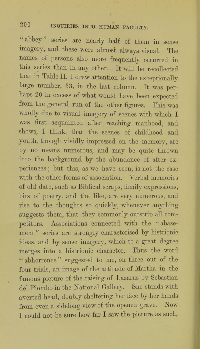 abbey series are nearly half of them in sense imagery, and these were almost always visual. The names of persons also more frequently occurred in this series than in any other. It will be recollected that in Table II. I drew attention to the exceptionally large number, 33, in the last column. It was per- haps 20 in excess of what would have been expected from the general run of the other figures. This was wholly due to visual imagery of scenes with which I was first acquainted after reaching manhood, and shows, I think, that the scenes of childhood and youth, though vividly impressed on the memory, are by no means numerous, and may be quite thrown into the background by the abundance of after ex- periences ; but this, as we have seen, is not the case with the other forms of association. Verbal memories of old date, such as Biblical scraps, family expressions, bits of poetry, and the like, are very numerous, and rise to the thoughts so quickly, whenever anything suggests them, that they commonly outstrip all com- petitors. Associations connected with the  abase- ment  series are strongly characterised by histrionic ideas, and by sense imagery, which to a great degree merges into a histrionic character. Thus the word abhorrence suggested to me, on three out of the four trials, an image of the attitude of Martha in the famous picture of the raising of Lazarus by Sebastian del Piombo in the National Gallery. She stands wdth averted head, doubly sheltering her face by her hands from even a sidelong view of the opened grave. Now I could not be sure how far I saw the picture as such,