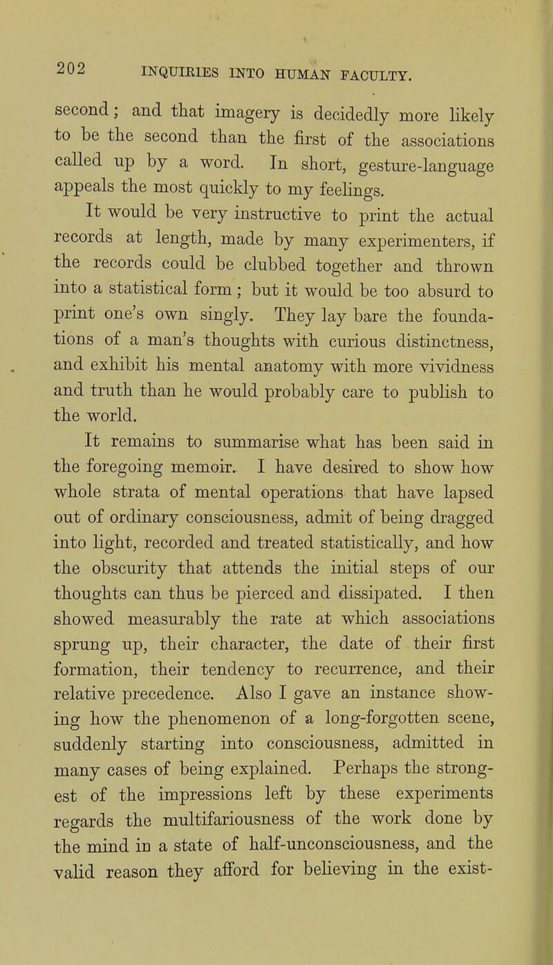 second; and that imagery is decidedly more likely to be the second than the first of the associations called up by a word. In short, gesture-language appeals the most quickly to my feelings. It would be very instructive to print the actual records at length, made by many experimenters, if the records could be clubbed together and thrown into a statistical form ; but it would be too absurd to print one's own singly. They lay bare the founda- tions of a man's thoughts with curious distinctness, and exhibit his mental anatomy with more vividness and truth than he would probably care to publish to the world. It remains to summarise what has been said in the foregoing memoir.. I have desired to show how whole strata of mental operations that have lapsed out of ordinary consciousness, admit of being dragged into light, recorded and treated statistically, and how the obscurity that attends the initial steps of our thoughts can thus be pierced and dissipated. I then showed measurably the rate at which associations sprung up, their character, the date of their first formation, their tendency to recurrence, and their relative precedence. Also I gave an instance show- ing how the phenomenon of a long-forgotten scene, suddenly starting into consciousness, admitted in many cases of being explained. Perhaps the strong- est of the impressions left by these experiments regards the multifariousness of the work done by the mind in a state of half-unconsciousness, and the valid reason they afford for believing in the exist-