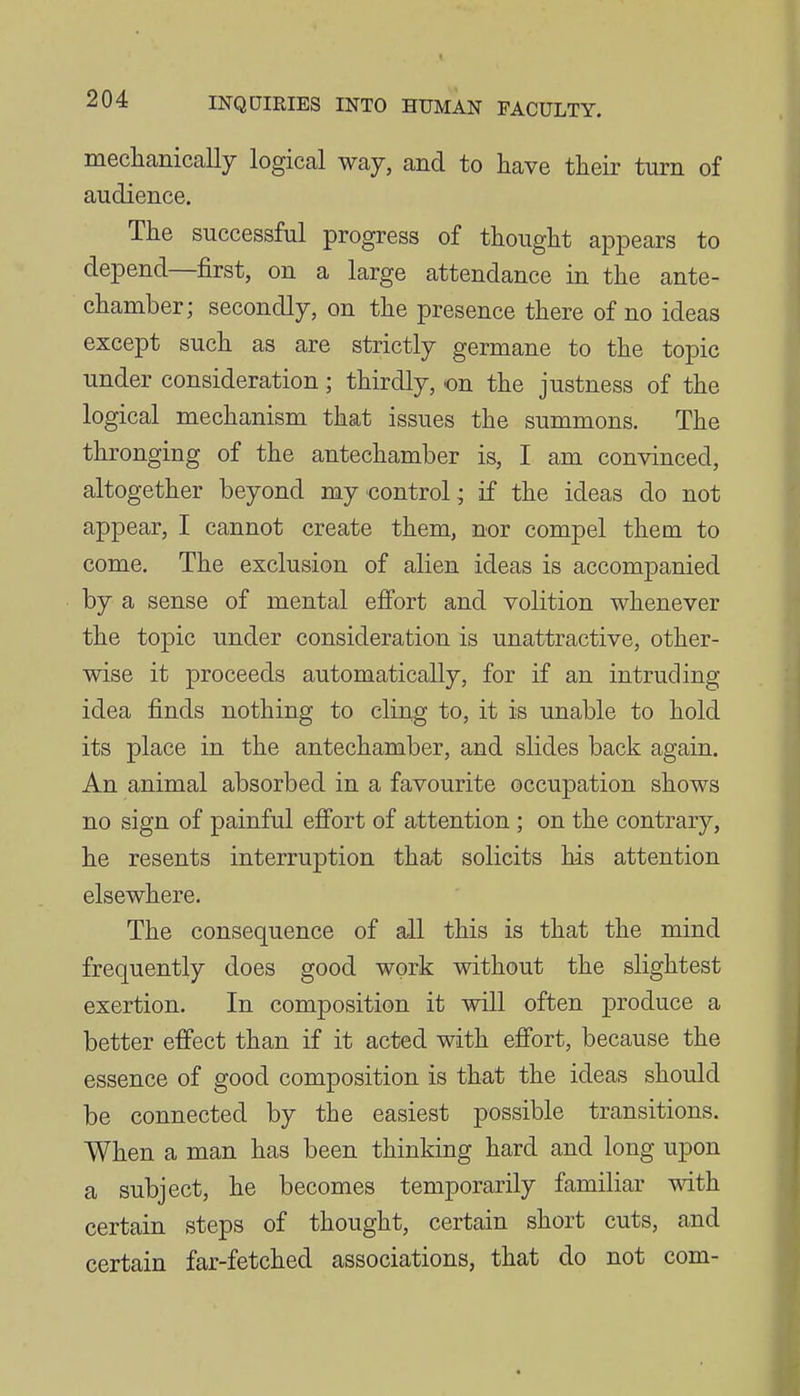 meclianically logical way, and to have their turn of audience. The successful progress of thought appears to depend—first, on a large attendance in the ante- chamber; secondly, on the presence there of no ideas except such as are strictly germane to the topic under consideration; thirdly, on the justness of the logical mechanism that issues the summons. The thronging of the antechamber is, I am convinced, altogether beyond my control; if the ideas do not appear, I cannot create them, nor compel them to come. The exclusion of alien ideas is accompanied by a sense of mental effort and volition whenever the topic under consideration is unattractive, other- wise it proceeds automatically, for if an intruding idea finds nothing to cling to, it is unable to hold its place in the antechamber, and slides back again. An animal absorbed in a favourite occupation shows no sign of painful effort of attention ; on the contrary, he resents interruption that solicits his attention elsewhere. The consequence of all this is that the mind frequently does good work without the slightest exertion. In composition it will often j)roduce a better effect than if it acted with effort, because the essence of good composition is that the ideas should be connected by the easiest possible transitions. When a man has been thinking hard and long upon a subject, he becomes temporarily familiar with certain steps of thought, certain short cuts, and certain far-fetched associations, that do not com-