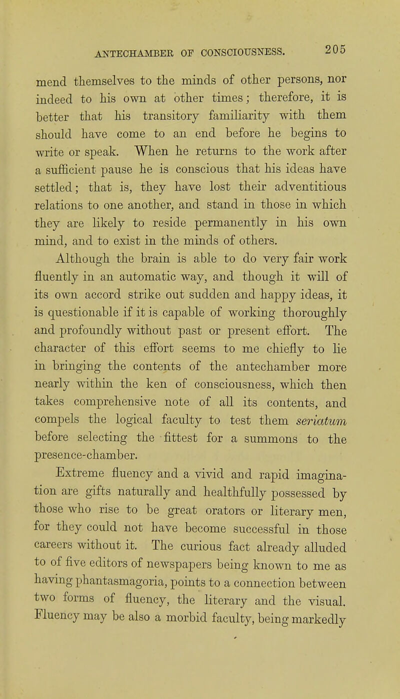 mend themselves to tlie minds of other persons, nor indeed to his own at other times; therefore, it is better that his transitory familiarity with them should have come to an end before he begins to write or speak. When he returns to the work after a sufficient pause he is conscious that his ideas have settled; that is, they have lost their adventitious relations to one another, and stand in those in which they are likely to reside permanently in his own mind, and to exist in the minds of others. Although the brain is able to do very fair work fluently in an automatic way, and though it will of its own accord strike out sudden and happy ideas, it is questionable if it is capable of working thoroughly and profoundly without past or present efi'ort. The character of this effort seems to me chiefly to lie in bringing the contents of the antechamber more nearly within the ken of consciousness, which then takes comprehensive note of all its contents, and compels the logical faculty to test them seriatum before selecting the flttest for a summons to the presence-chamber. Extreme fluency and a vivid and rapid imagina- tion are gifts naturally and healthfully possessed by those who rise to be great orators or literary men, for they could not have become successful in those careers without it. The curious fact already alluded to of five editors of newspapers being known to me as havmg phantasmagoria, points to a connection between two forms of fluency, the literary and the visual. Fluency may be also a morbid faculty, being markedly