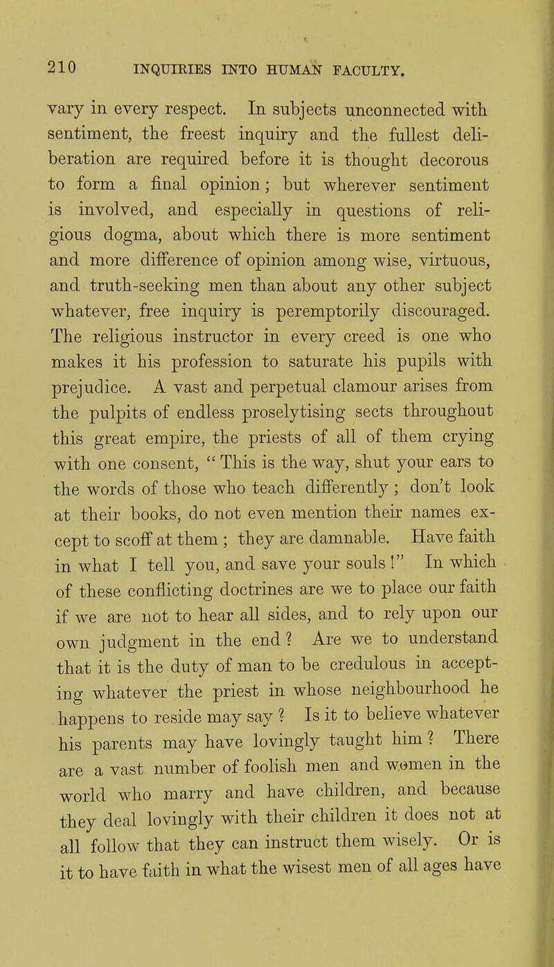 vary in every respect. In subjects unconnected with sentiment, the freest inquiry and the fullest deli- beration are required before it is thought decorous to form a final opinion; but wherever sentiment is involved, and especially in questions of reli- gious dogma, about which there is more sentiment and more difi'erence of opinion among wise, virtuous, and truth-seeking men than about any other subject whatever, free inquiry is peremptorily discouraged. The religious instructor in every creed is one who makes it his profession to saturate his pupils with prejudice. A vast and perpetual clamour arises from the pulpits of endless proselytising sects throughout this great empire, the priests of all of them crying with one consent,  This is the way, shut your ears to the words of those who teach differently ; don't look at their books, do not even mention their names ex- cept to scoff at them ; they are damnable. Have faith in what I tell you, and save your souls ! In which of these conflicting doctrines are we to place our faith if we are not to hear all sides, and to rely upon our own judgment in the end? Are we to understand that it is the duty of man to be credulous in accept- ing whatever the priest in whose neighbourhood he happens to reside may say ? Is it to believe whatever his parents may have lovingly taught him ? There are a vast number of foolish men and women in the world who marry and have children, and because they deal lovingly with their children it does not at all follow that they can instruct them wisely. Or is it to have faith in what the wisest men of all ages have