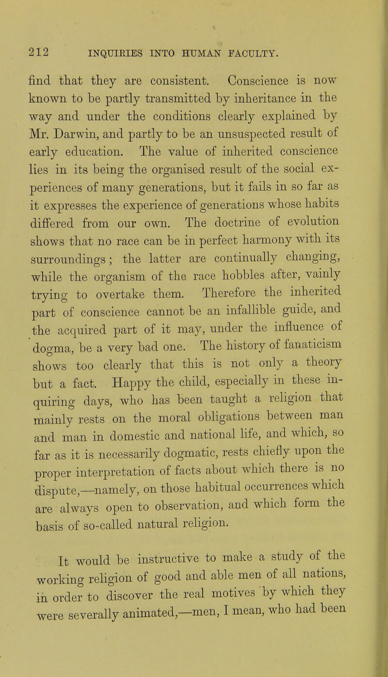 j&nd that they are consistent. Conscience is now known to be partly transmitted by inheritance in the way and under the conditions clearly explained by Mr. Darwin, and partly to be an unsuspected result of early education. The value of inherited conscience lies in its being the organised result of the social ex- periences of many generations, but it fails in so far as it expresses the experience of generations w^hose habits differed from our own. The doctrine of evolution shows that no race can be in perfect harmony with its surroundings ; the latter are continually changing, while the organism of the race hobbles after, vainly trying to overtake them. Therefore the inherited part of conscience cannot be an infallible guide, and the acquired part of it niay, under the influence of dogma, be a very bad one. The history of fanaticism shows too clearly that this is not only a theory but a fact. Happy the child, especially in these in- quiring days, who has been taught a religion that mainly rests on the moral obligations between man and man in domestic and national life, and which, so far as it is necessarily dogmatic, rests chiefly upon the proper interpretation of facts about which there is no dispute,—namely, on those habitual occurrences which are always open to observation, and which form the basis of so-called natural religion. It would be instructive to make a study of the working religion of good and able men of all nations, in order to discover the real motives by which they were severally animated,—men, I mean, who had been
