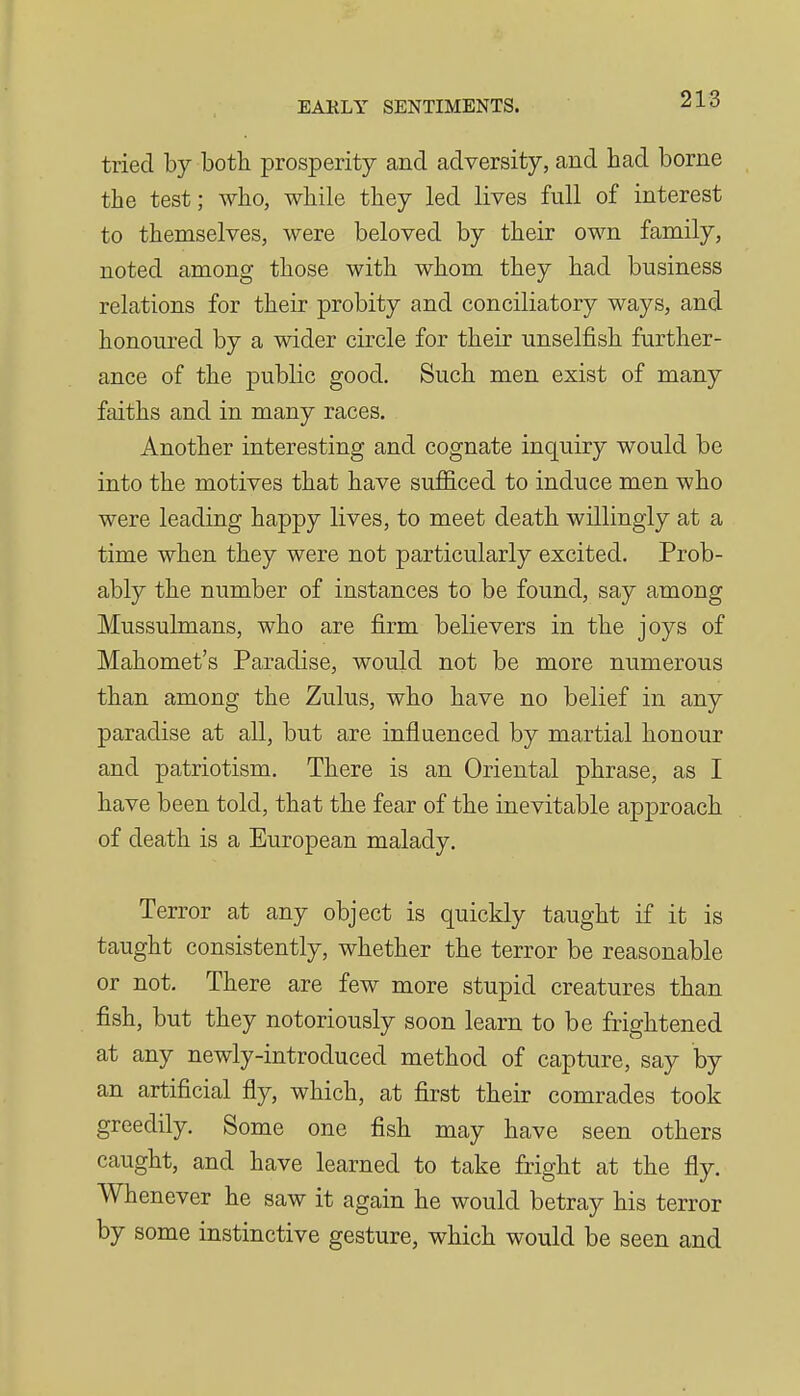 tried by both prosperity and adversity, and had borne the test; who, while they led lives full of interest to themselves, were beloved by their own family, noted among those with whom they had business relations for their probity and conciliatory ways, and honoured by a wider circle for their unselfish further- ance of the public good. Such men exist of many faiths and in many races. Another interesting and cognate inquiry would be into the motives that have sufficed to induce men who were leading happy lives, to meet death willingly at a time when they were not particularly excited. Prob- ably the number of instances to be found, say among Mussulmans, who are firm believers in the joys of Mahomet's Paradise, would not be more numerous than among the Zulus, who have no belief in any paradise at all, but are influenced by martial honour and patriotism. There is an Oriental phrase, as I have been told, that the fear of the inevitable approach of death is a European malady. Terror at any object is quickly taught if it is taught consistently, whether the terror be reasonable or not. There are few more stupid creatures than fish, but they notoriously soon learn to be frightened at any newly-introduced method of capture, say by an artificial fly, which, at first their comrades took greedily. Some one fish may have seen others caught, and have learned to take fright at the fly. Whenever he saw it again he would betray his terror by some instinctive gesture, which would be seen and