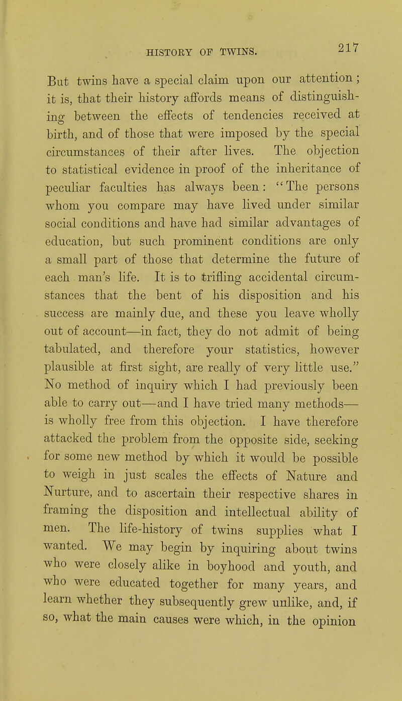 But twins have a special claim upon our attention ; it is, that their history affords means of distinguish- ing between the effects of tendencies received at birth, and of those that were imposed by the special circumstances of their after lives. The objection to statistical evidence in proof of the inheritance of peculiar faculties has always been: The persons whom you compare may have lived under similar social conditions and have had similar advantages of education, but such prominent conditions are only a small part of those that determine the future of each man's life. It is to trifling accidental circum- stances that the bent of his disposition and his success are mainly due, and these you leave wholly out of account—in fact, they do not admit of being tabulated, and therefore your statistics, however plausible at first sight, are really of very little use. No method of inquiry which I had previously been able to carry out—and I have tried many methods— is wholly free from this objection. I have therefore attacked the problem from the opposite side, seeking . for some new method by which it would be possible to weigh in just scales the effects of Nature and Nurture, and to ascertain their respective shares in framing the disposition and intellectual ability of men. The life-history of twins supplies what I wanted. We may begin by inquiring about twins who were closely alike in boyhood and youth, and who were educated together for many years, and learn whether they subsequently grew unlike, and, if so, what the main causes were which, in the opinion