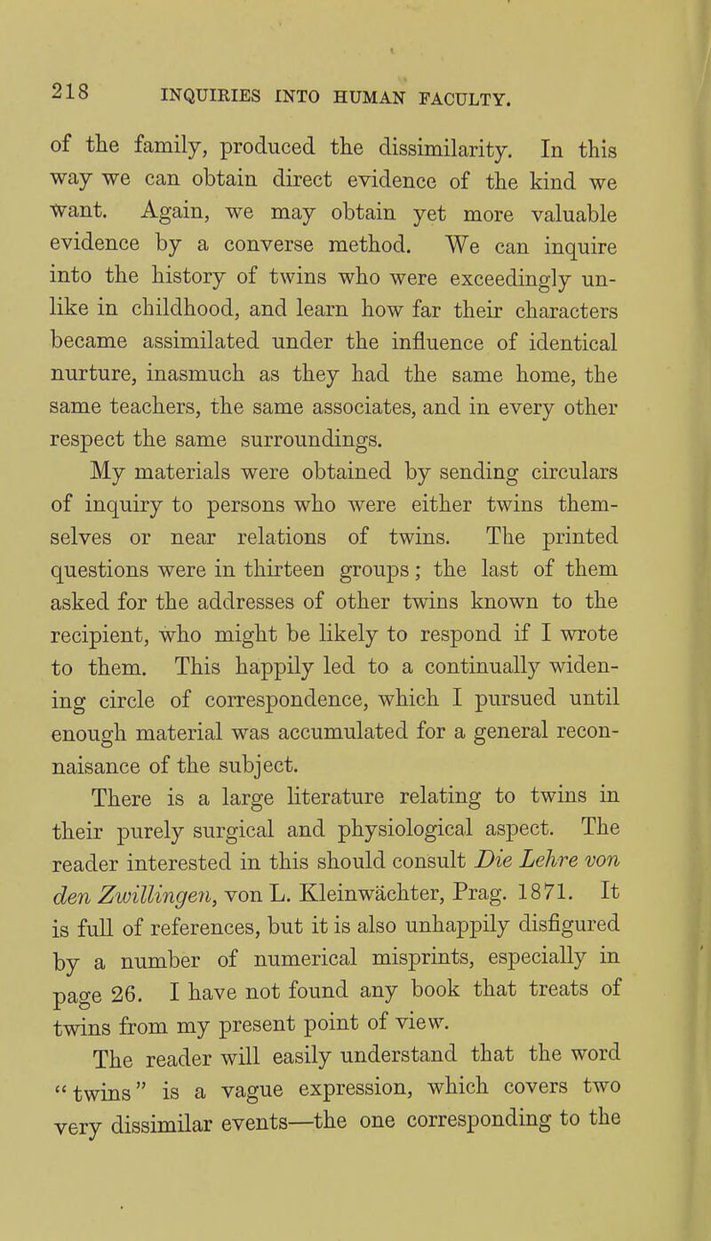 of the family, produced the dissimilarity. In this way we can obtain direct evidence of the kind we Want. Again, we may obtain yet more valuable evidence by a converse method. We can inquire into the history of twins who were exceedingly un- like in childhood, and learn how far their characters became assimilated under the influence of identical nurture, inasmuch as they had the same home, the same teachers, the same associates, and in every other respect the same surroundings. My materials were obtained by sending circulars of inquiry to persons who were either twins them- selves or near relations of twins. The printed questions were in thirteen groups; the last of them asked for the addresses of other twins known to the recipient, who might be likely to respond if I wrote to them. This happily led to a continually widen- ing circle of correspondence, which I pursued until enough material was accumulated for a general recon- naisance of the subject. There is a large literature relating to twins in their purely surgical and physiological aspect. The reader interested in this should consult Die Lehre von den Zwillingen, von L. Kleinwachter, Prag. 1871. It is full of references, but it is also unhappily disfigured by a number of numerical misprints, especially in page 26. I have not found any book that treats of twins from my present point of view. The reader will easily understand that the word twins is a vague expression, which covers two very dissimilar events—the one corresponding to the