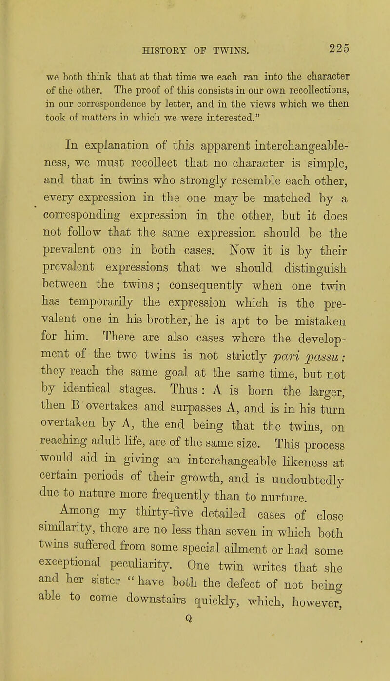 •we both think that at that time we each ran into the character of the other. The proof of this consists in our own recollections, in our correspondence by letter, and in the views which we then took of matters in which we were interested. In explanation of this apparent interchangeable- ness, we must recollect that no character is simple, and that in twins who strongly resemble each other, every expression in the one may be matched by a corresponding expression in the other, but it does not follow that the same expression should be the prevalent one in both cases. Now it is by their prevalent expressions that we should distinguish between the twins; consequently when one twin has temporarily the expression which is the pre- valent one in his brother, he is apt to be mistaken for him. There are also cases where the develop- ment of the two twins is not strictly pari passu ; they reach the same goal at the same time, but not by identical stages. Thus: A is born the larger, then B overtakes and surpasses A, and is in his turn overtaken by A, the end being that the twins, on reaching adult life, are of the same size. This process would aid in giving an interchangeable likeness at certain periods of their growth, and is undoubtedly due to nature more frequently than to nurture. Among my thirty-five detailed cases of close similarity, there are no less than seven in which both twins suffered from some special ailment or had some exceptional peculiarity. One twin writes that she and her sister  have both the defect of not being able to come downstairs quickly, which, however, Q