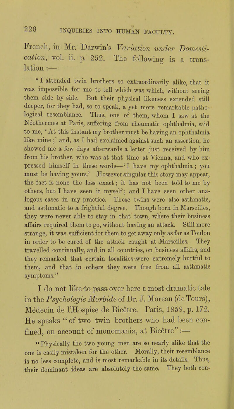 French, in Mr. Darwin's Variation under Domesti- cation, vol. ii. p. 252. The following is a trans- lation :—  I attended twin brothers so extraordinarily alike, that it ■was impossible for me to tell whicb was which, without seeing them side by side. But their physical likeness extended still deeper, for they had, so to speak, a yet more remarkable patho- logical resemblance. Thus, one of them, whom I saw at the N^othermes at Paris, suffering from rheumatic ophthalmia, said to me, ' At this instant my brother must be having an ophthalmia like mine ;' and, as I had exclaimed against such an assertion, he showed me a few days afterwards a letter just received by him from his brother, who was at that time at Vienna, and who ex- pressed himself in these words—' I have my ophthalmia; you must be having yours.' However singular this story may appear, the fact is none the less exact; it has not been told to me by others, but I have seen it myself; and I have seen other ana- logous cases in my practice. These twins were also asthmatic, and asthmatic to a frightful degree. Though born in Marseilles, they were never able to stay in that town, where their business affairs required them to go, without having an attack. Still more strange, it was sufficient for them to get away only as far as Toulon in order to be cured of the attack caught at Marseilles. They travelled continually, and in all countries, on business affairs, and they remarked tliat certain localities were extremely hurtful to them, and that tin o.thers they were free from all asthmatic symptoms. I do not like'to pass, over here a most dramatic tale in the Psychologie Morbide of Dr. J. Moreau (de Tours), Mddecin de I'JHospiee de Bicetre. Paris, 1859, p. 172. He speaks  of two twin brothers who had been con- fined, on account of monomania, at Bicetre :— ** Physically the two young men are so nearly alike that the one is easily mistaken for the other. Morally, their resemblance is no less complete, and is most remarkable in its details. Thus, their dominant ideas are absolutely the same. They both con-