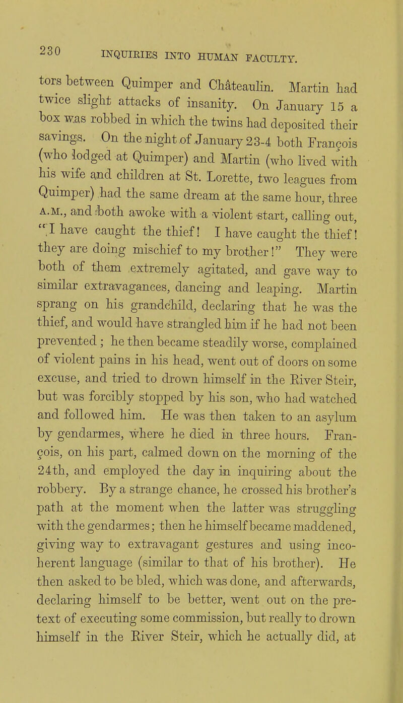 tors between Quimper and Chateanlin. Martin liad twice slight attacks of insanity. On January 15 a box w^s robbed in which the twins had deposited their savings. On the night of January 23-4 both Frangois (who lodged at Quimper) and Martin (who lived with his wife and children at St. Lorette, two leagues from Quimper) had the same dream at the same hour, three A.M., and both, awoke with a violent start, calling out, 1 have caught the thief! I have caught the thief! they are doing mischief to my brother! They were both of them extremely agitated, and gave way to similar extravagances, dancing and leaping. Martin sprang on his grandchild, declaring that he was the thief, and would have strangled him if he had not been prevented; he then became steadily worse, complained of violent pains in his head, went out of doors on some excuse, and tried to drown himself in the Eiver Steir, but was forcibly stopped by his son, who had watched and followed him. He was then taken to an asylum by gendarmes, where he died in three hours. Fran- 9ois, on his part, calmed down on the morning of the 24th, and employed the day in inquiring about the robbery. By a strange chance, he crossed his brother's path at the moment when the latter was struggling with the gendarmes; then he himself became maddened, giving way to extravagant gestures and using inco- herent language (similar to that of his brother). He then asked to be bled, which was done, and afterwards, declaring himself to be better, went out on the pre- text of executing some commission, but really to drown himself in the Eiver Steir, which he actually did, at