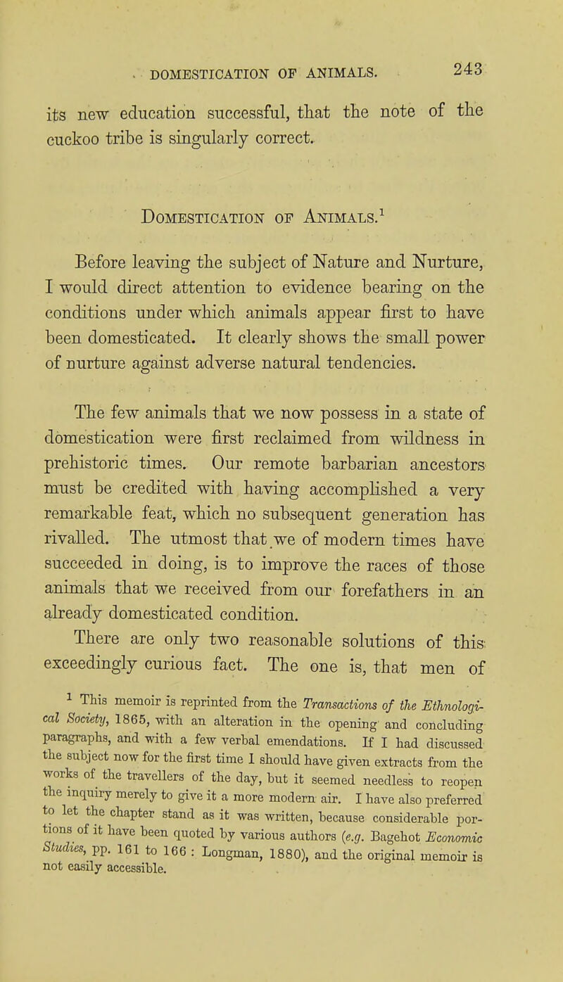 its new education successful, that tlie note of tlie cuckoo tribe is singularly correct. Domestication of Animals.^ Before leaving the subject of Nature and Nurture, I would direct attention to evidence bearing on the conditions under which animals appear first to have been domesticated. It clearly shows the small power of nurture against adverse natural tendencies. The few animals that we now possess in a state of domestication were first reclaimed from wildness in prehistoric times. Our remote barbarian ancestors must be credited with having accomplished a very remarkable feat, which no subsequent generation has rivalled. The utmost that we of modern times have succeeded in doing, is to improve the races of those animals that we received from our forefathers in an already domesticated condition. There are only two reasonable solutions of this-, exceedingly curious fact. The one is, that men of 1 This memoir is reprinted from the Transactions of the Ethnologi- cal Society, 1865, with an alteration in the opening- and concluding paragraphs, and with a few verbal emendations. If I had discussed the subject now for the first time I should have given extracts from the works of the traveUers of the day, but it seemed needless to reopen the inquiry merely to give it a more modern air. I have also preferred' to let the chapter stand as it was written, because considerable por- tions of it have been quoted by various authors {e.g. Bagehot Economic todies, pp. 161 to 166 : Longman, 1880), and the original memoir is not easily accessible.
