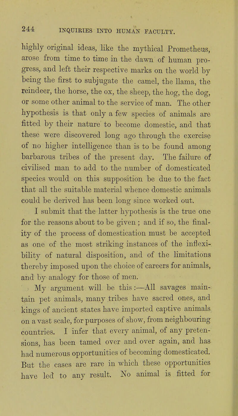highly original ideas, like the mythical Prometheus, arose from time to time in the dawn of human pro- gress, and left their respective marks on the world by being the first to subjugate the camel, the llama, the reindeer, the horse, the ox, the sheep, the hog, the dog, or some other animal to the service of man. The other hypothesis is that only a few species of animals are fitted by their nature to become domestic, and that these were discovered long ago through the exercise of no higher intelligence than is to be found among barbarous tribes of the present day. The failure of civilised man to add to the number of domesticated species would on this supposition be due to the fact that all the suitable material whence domestic animals could be derived has been long since worked out. I submit that the latter hypothesis is the true one for the reasons about to be given ; and if so, the final- ity of the process of domestication must be accepted as one of the most striking instances of the inflexi- bility of natural disposition, and of the limitations thereby imposed upon the choice of careers for animals, and by analogy for those of men. My argument will be this:—All savages main- tain pet animals, many tribes have sacred ones, and kings of ancient states have imported captive animals on a vast scale, for purposes of show, from neighbouring countries. I infer that every animal, of any preten- sions, has been tamed over and over again, and has had numerous opportunities of becoming domesticated. But the cases are rare in which these opportunities have led to any result. No animal is fitted for