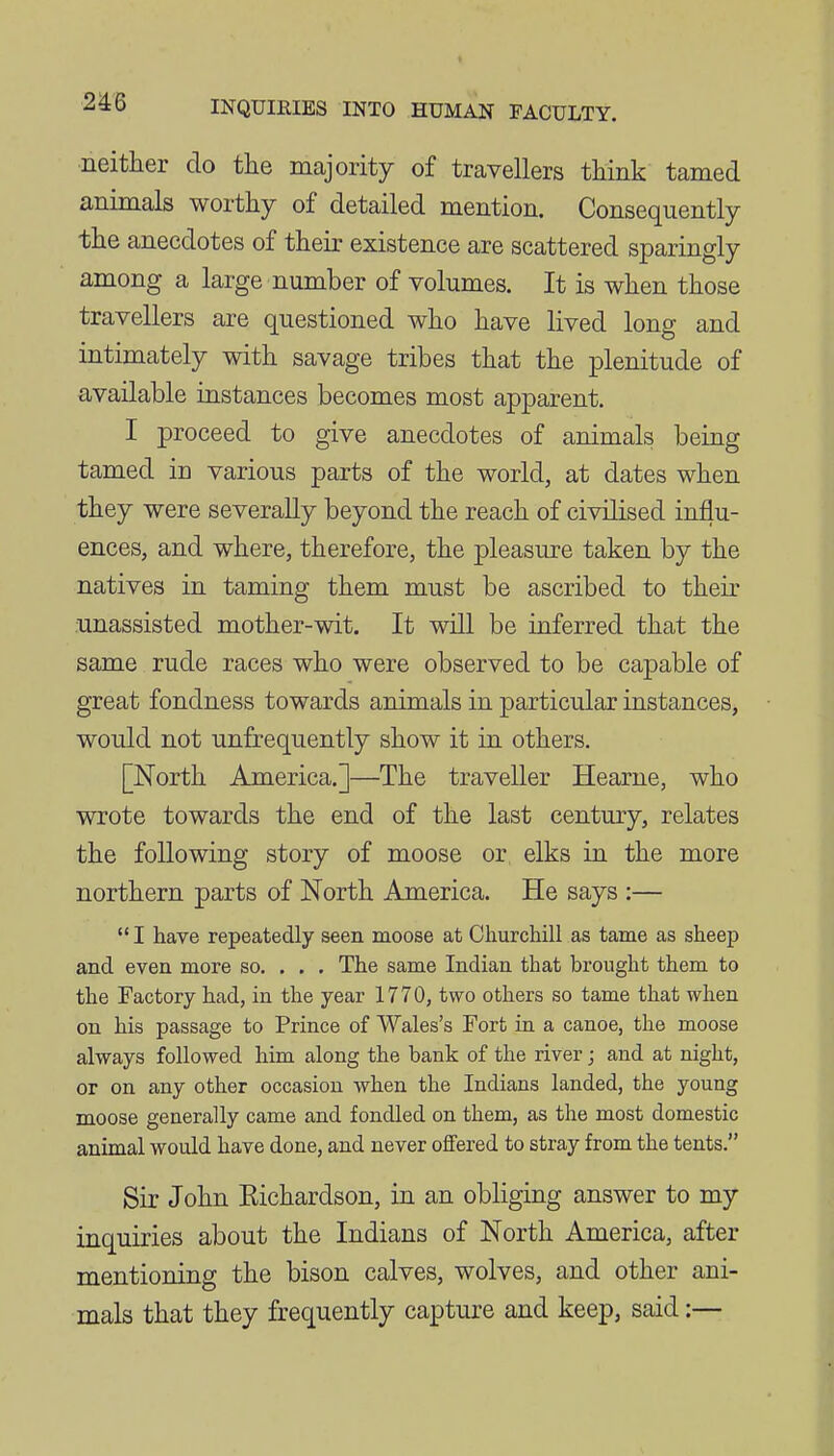 neitlier do the majority of travellers tliink tamed animals worthy of detailed mention. Consequently the anecdotes of their existence are scattered sparingly among a large number of volumes. It is when those travellers are questioned who have lived long and intimately with savage tribes that the plenitude of available instances becomes most apparent. I proceed to give anecdotes of animals being tamed in various parts of the world, at dates when they were severally beyond the reach of civilised influ- ences, and where, therefore, the pleasure taken by the natives in taming them must be ascribed to their unassisted mother-wit. It will be inferred that the same rude races who were observed to be capable of great fondness towards animals in particular instances, would not unfrequently show it in others. [North America.]—The traveller Hearne, who wrote towards the end of the last century, relates the following story of moose or elks in the more northern parts of North America. He says :—  I have repeatedly seen moose at Cliurchill as tame as sheep and even more so. . . . The same Indian that brought them to the Factory had, in the year 1770, two others so tame that when on his passage to Prince of Wales's Fort in a canoe, the moose always followed him along the bank of the river j and at night, or on any other occasion when the Indians landed, the young moose generally came and fondled on them, as the most domestic animal would have done, and never offered to stray from the tents. Sir John Eichardson, in an obliging answer to my inquiries about the Indians of North America, after mentioning the bison calves, wolves, and other ani- mals that they frequently capture and keep, said:—