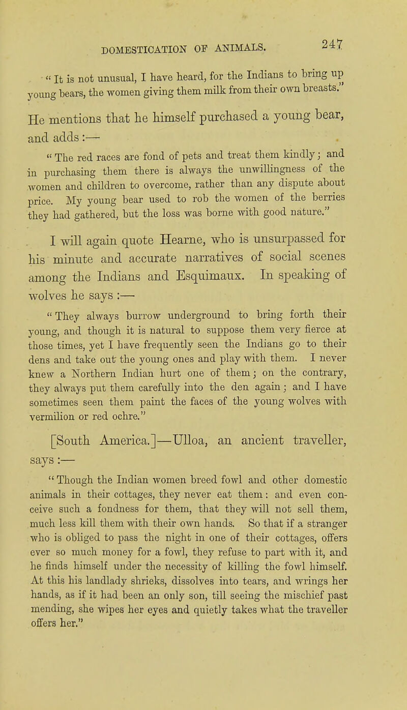 « It is not unusual, I have heard, for the Indians to bring up young bears, the women giving them milk from their own breasts. He mentions tliat he liimself purchased a young bear, and adds:—  The red races are fond of pets and treat them kindly; and in purchasing them there is always the unwillingness of the women and children to overcome, rather than any dispute about price. My young bear used to rob the women of the berries they had gathered, but the loss was borne with good nature. I will again quote Hearne, who is unsurpassed for his minute and accurate narratives of social scenes among the Indians and Esquimaux. In speaking of wolves he says :—  They always burrow underground to bring forth their young, and though it is natural to suppose them very fierce at those times, yet I have frequently seen the Indians go to their dens and take out the young ones and play with them. I never knew a Northern Indian hurt one of them] on the contrary, they always put them carefully into the den again; and I have sometimes seen them paint the faces of the young wolves with vermihon or red ochre. [South America.]—UUoa, an ancient traveller, says:—  Though the Indian women breed fowl and other domestic animals in their cottages, they never eat them: and even con- ceive such a fondness for them, that they will not sell them, much less kill them with their own hands. So that if a stranger who is obliged to pass the night in one of their cottages, offers ever so much money for a fowl, they refuse to part with it, and he finds himself under the necessity of killing the fowl himself. At this his landlady shrieks, dissolves into tears, and wrings her hands, as if it had been an only son, till seeing the mischief past mending, she wipes her eyes and quietly takes what the traveller offers her.