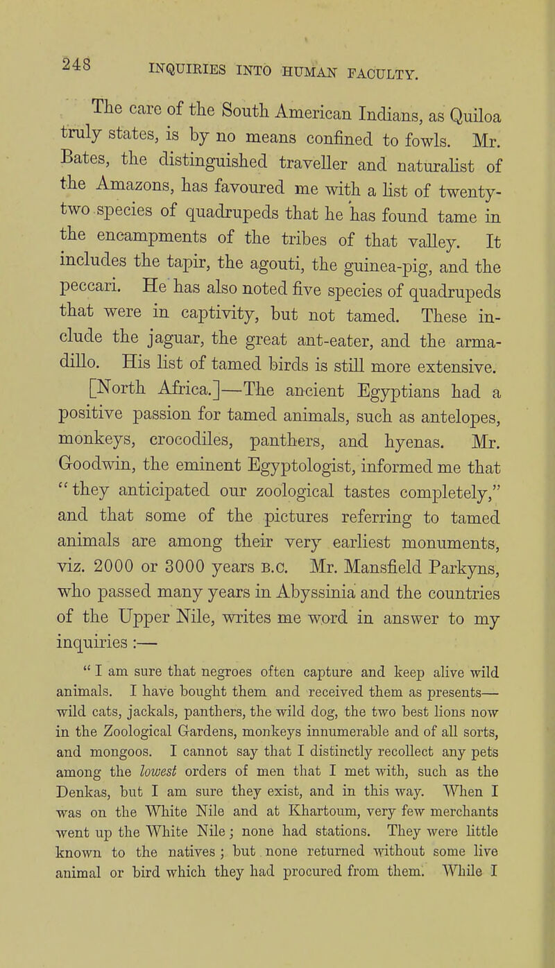 The care of the South American Indians, as Quiloa truly states, is hj no means confined to fowls. Mr. Bates, the distinguished traveller and naturalist of the Amazons, has favoured me with a list of twenty- two.species of quadrupeds that he has found tame in the encampments of the tribes of that vaUey. It includes the tapir, the agouti, the guinea-pig, and the peccari. He has also noted five species of quadrupeds that were in captivity, but not tamed. These in- clude the jaguar, the great ant-eater, and the arma- dillo. His list of tamed birds is still more extensive. [North Africa.]—The ancient Egyptians had a positive passion for tamed animals, such as antelopes, monkeys, crocodiles, panthers, and hyenas. Mr. Goodwin, the eminent Egyptologist, informed me that they anticipated our zoological tastes completely, and that some of the pictures referring to tamed animals are among their very earliest monuments, viz. 2000 or 3000 years B.C. Mr. Mansfield Parkyns, who passed many years in Abyssinia and the countries of the Upper Nile, writes me word in answer to my inquiries :—  I am sure that negroes often capture and keep alive wild animals. I have bought them and received them as presents— wUd cats, jackals, panthers, the wild dog, the two best Hons now in the Zoological Gardens, monkeys innumerable and of all sorts, and mongoos. I cannot say that I distinctly recollect any pets among the lowest orders of men that I met with, such as the Denkas, but I am sure they exist, and in this way. AVhen I was on the White Nile and at Khartoum, very few merchants went up the White Nile; none had stations. They were little known to the natives ; but none returned -without some live animal or bird which they had procured from them. While I