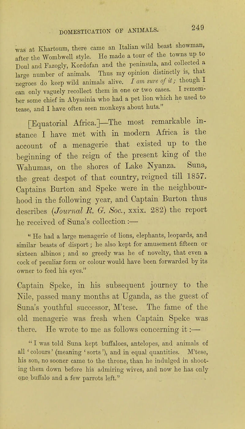was at Khartoum, there came an Italian wild beast showman, after tlie Wombwell style. He made a tour of the towns up to Doul and Fazogly, Kordofan and the peninsula, and collected a large number of animals. Thus my opinion distinctly is, that nej-oes do keep wild animals alive. lam sure of it; though I can only vaguely recollect them in one or two cases. I remem- ber some chief in Abyssinia who had a pet lion which he used to tease, and I have often seen monkeys about huts. [Equatorial Africa.]—The most remarkable in- stance I liave met with in modern Africa is the account of a menagerie that existed up to the beginning of the reign of the present king of the Wahnmas, on the shores of Lake Nyanza. Suna, the great despot of that country, reigned till 1857. Captains Burton and Speke were in the neighbour- hood in the following year, and Captain Burton thus describes {Journal R. G. Soc, xxix. 282) the report he received of Suna's collection:—  He had a large menagerie of lions, elephants, leopards, and similar beasts of disport; he also kept for amusement fifteen or sixteen albinos ; and so greedy was he of novelty, that even a cock of peculiar form or colour would have been forwarded by its owner to feed his eyes. Captain Speke, in his subsequent journey to the Nile, passed many months at Uganda, as the guest of Suna's youthful successor, M'tese. The fame of the old menagerie was fresh when Captain Speke was there. He wrote to me as follows concerning it:—  I was told Suna kept buffaloes, antelopes, and animals of all ' colours' (meaning ' sorts '), and in equal qi;antities. M'tese, his son, no sooner came to the throne, than he indulged in shoot- ing them down before his admiring wives, and now he has only one buffalo and a few parrots left.