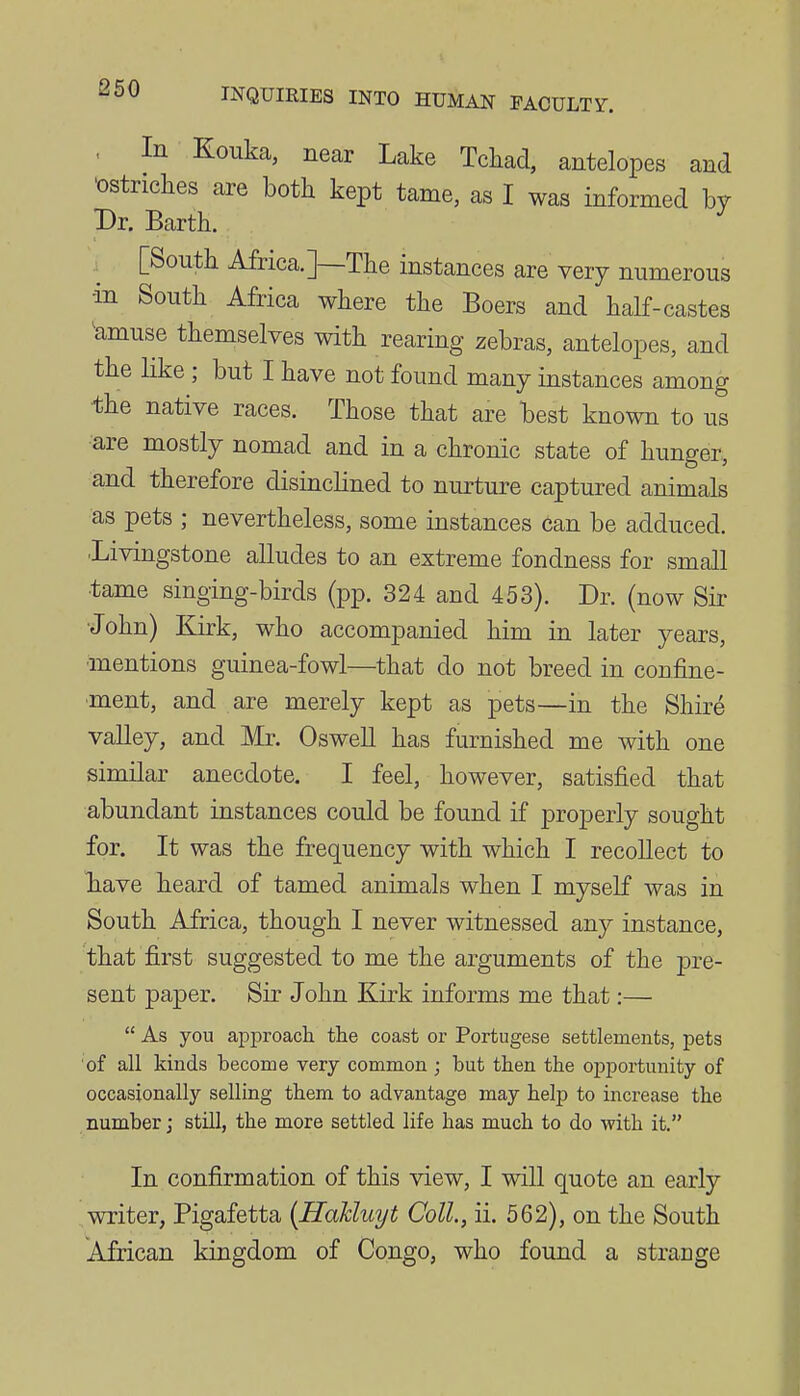 . In Eouka, near Lake Tcliad, antelopes and 'ostriches are both kept tame, as I was informed by Dr. Barth. [South Africa.]—The instances are very numerous in South Africa where the Boers and half-castes ^amuse themselves with rearing zebras, antelopes, and the like; but I have not found many instances among -the native races. Those that are best known to us •are mostly nomad and in a chronic state of hunger, and therefore disinclined to nurture captured animals as pets ; nevertheless, some instances can be adduced. ■Livingstone alludes to an extreme fondness for small •tame singing-birds (pp. 324 and 453). Dr. (now Sir John) Kirk, who accompanied him in later years, ■mentions guinea-fowl—that do not breed in confine- ment, and are merely kept as pets—in the Shire valley, and Mr. Oswell has furnished me with one similar anecdote. I feel, however, satisfied that abundant instances could be found if properly sought for. It was the frequency with which I recollect to have heard of tamed animals when I myself was in South Africa, though I never witnessed any instance, that first suggested to me the arguments of the pre- sent paper. Sir John Kirk informs me that:—  As you approach the coast or Portugese settlements, pets of all kinds become very common ; but then the opportunity of occasionally selling them to advantage may help to increase the number J still, the more settled life has much to do with it. In confirmation of this view, I will quote an early writer, Pigafetta [Hahluyt Coll., ii. 562), on the South African kingdom of Congo, who found a strange