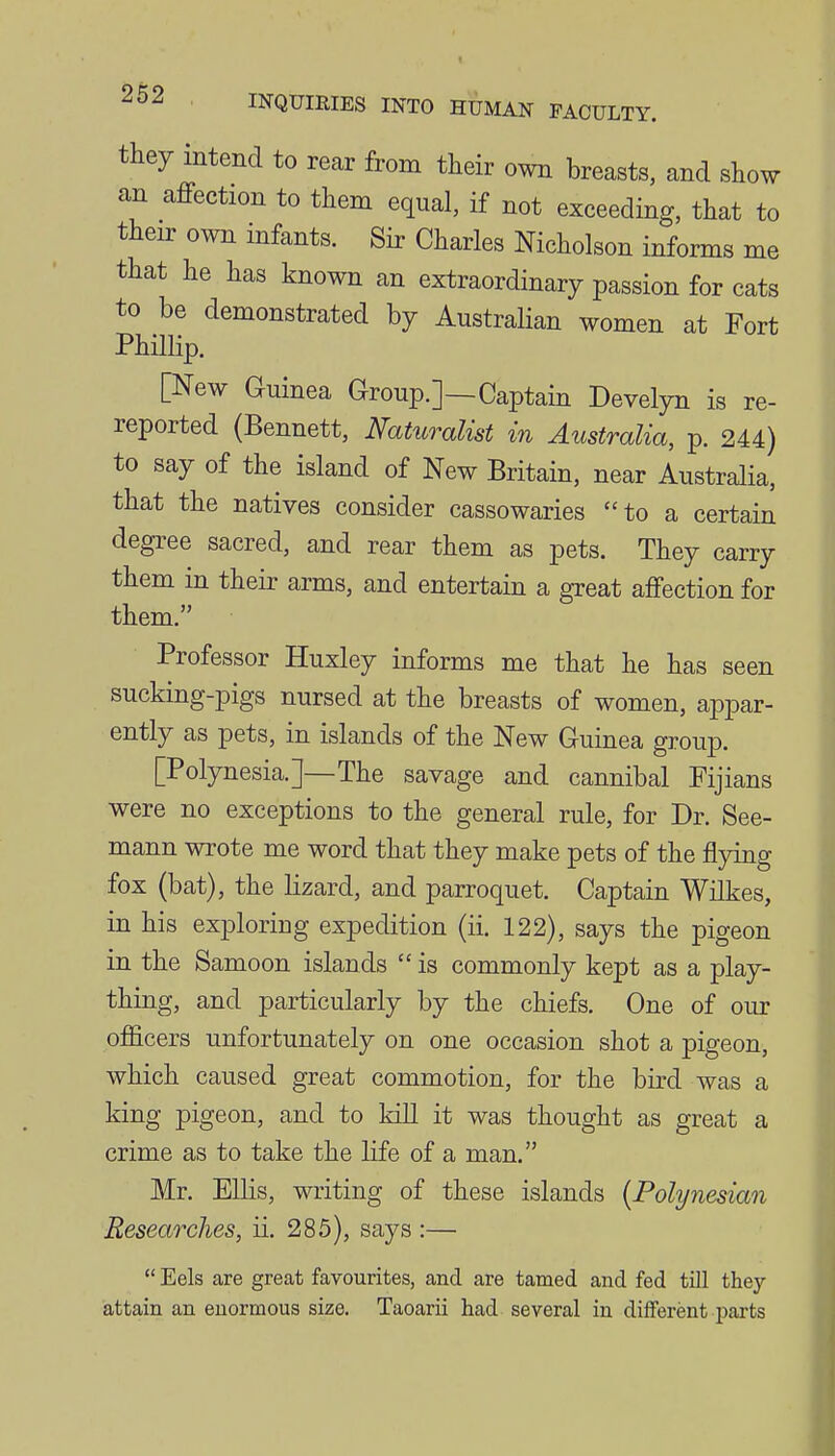 they intend to rear from their own breasts, and show an affection to them equal, if not exceeding, that to their own infants. Sir Charles Nicholson informs me that he has known an extraordinary passion for cats to be demonstrated by Australian women at Fort PhUlip. [New Guinea Group.]—Captain Develyn is re- reported (Bennett, Naturalist in Australia, p. 244) to say of the island of New Britain, near Australia, that the natives consider cassowaries to a certain degree sacred, and rear them as pets. They carry them in their arms, and entertain a great affection for them. Professor Huxley informs me that he has seen sucking-pigs nursed at the breasts of women, appar- ently as pets, in islands of the New Guinea group. [Polynesia.]—The savage and cannibal Fijians were no exceptions to the general rule, for Dr. See- mann wrote me word that they make pets of the flying fox (bat), the lizard, and parroquet. Captain Wilkes, in his exploring expedition (ii. 122), says the pigeon in the Samoon islands  is commonly kept as a play- thing, and particularly by the chiefs. One of our ofiicers unfortunately on one occasion shot a pigeon, which caused great commotion, for the bird was a king pigeon, and to kill it was thought as great a crime as to take the life of a man. Mr. Ellis, writing of these islands {Polynesian Researches, ii. 285), says :—  Eels are great favourites, and are tamed and fed till they attain an enormous size. Taoarii had several in different parts