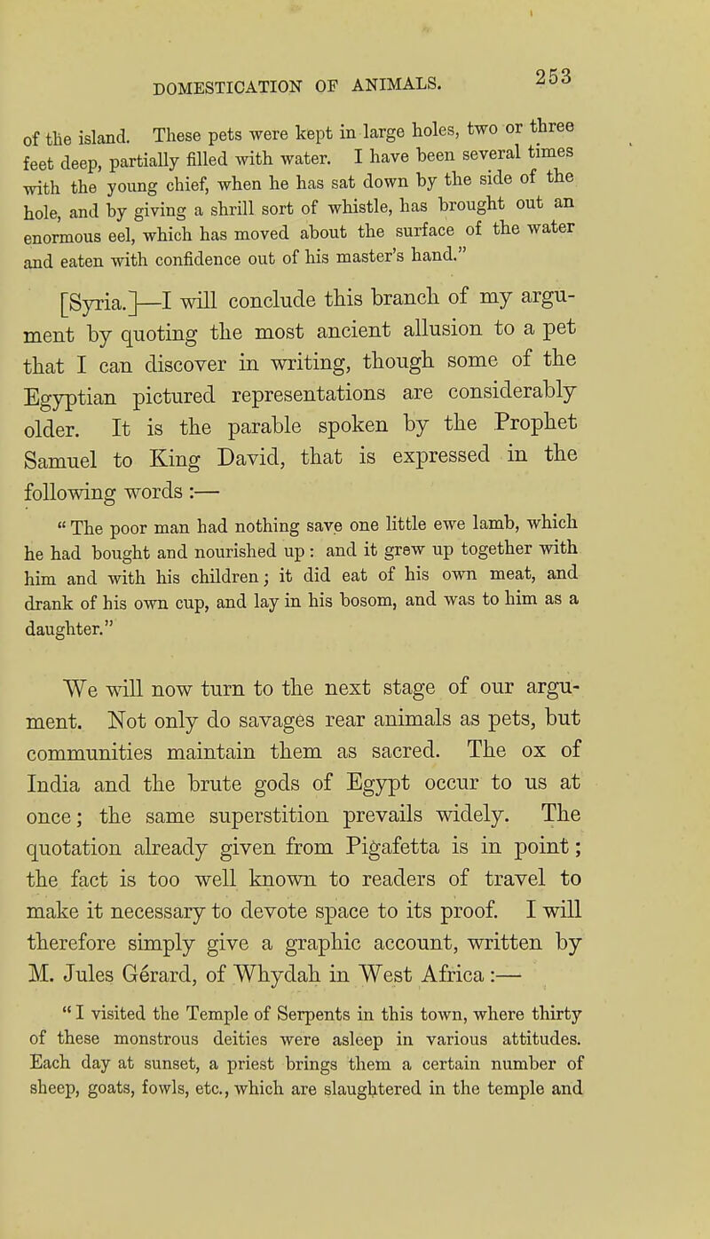 of the island. These pets were kept in large holes, two or three feet deep, partially filled with water. I have been several times with the young chief, when he has sat down by the side of the hole, and by giving a shrill sort of whistle, has brought out an enormous eel, which has moved about the surface of the water and eaten with confidence out of his master's hand. [Syria.]—I will conclude this brancli of my argu- ment by quoting the most ancient allusion to a pet that I can discover in writing, though some of the Egyptian pictured representations are considerably older. It is the parable spoken by the Prophet Samuel to King David, that is expressed in the following words:—  The poor man had nothing save one little ewe lamb, which he had bought and nourished up : and it grew up together with him and with his children; it did eat of his own meat, and drank of his own cup, and lay in his bosom, and was to him as a daughter. We will now turn to the next stage of our argu- ment. Not only do savages rear animals as pets, but communities maintain them as sacred. The ox of India and the brute gods of Egypt occur to us at once; the same superstition prevails widely. The quotation already given from Pigafetta is in point; the fact is too well known to readers of travel to make it necessary to devote space to its proof, I will therefore simply give a graphic account, written by M. Jules Gerard, of Whydah in West Africa :—  I visited the Temple of Serpents in this town, where thirty of these monstrous deities were asleep in various attitudes. Each day at sunset, a priest brings them a certain number of sheep, goats, fowls, etc., which are slaughtered in the temple and
