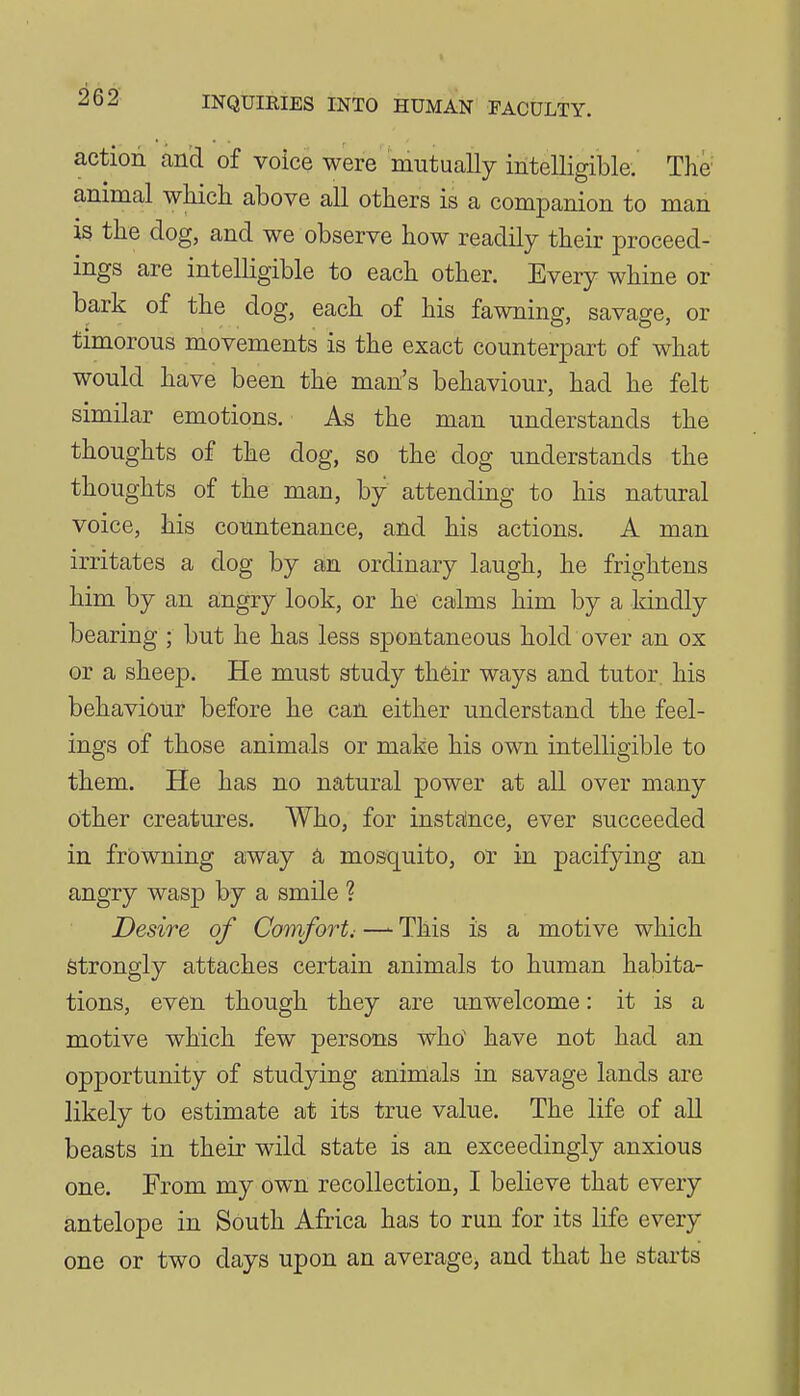 action and of voice were mutually intelligible.' The animal wKich above all others is a companion to man is the dog, and we observe how readily their proceed- ings are intelligible to each other. Every whine or bark of the dog, each of his fawning, savage, or timorous movements is the exact counterpart of what would have been the man's behaviour, had he felt similar emotions. As the man understands the thoughts of the dog, so the dog understands the thoughts of the man, by attending to his natural voice, his countenance, and his actions. A man irritates a dog by an ordinary laugh, he frightens him by an angry look, or he calms him by a kindly bearing ; but he has less spontaneous hold over an ox or a sheep. He must study their ways and tutor, his behaviour before he can either understand the feel- ings of those animals or make his own intelligible to them. He has no natural power at all over many other creatures. Who, for instalnce, ever succeeded in frowning away a mosquito, or in pacifying an angry wasp by a smile ? Desire of Comfort, — This is a motive which Strongly attaches certain animals to human habita- tions, even though they are unwelcome: it is a motive which few persons who have not had an opportunity of studying aninials in savage lands are likely to estimate at its true value. The life of aU beasts in their wild state is an exceedingly anxious one. From my own recollection, I believe that every antelope in South Africa has to run for its life every one or two days upon an average, and that he starts