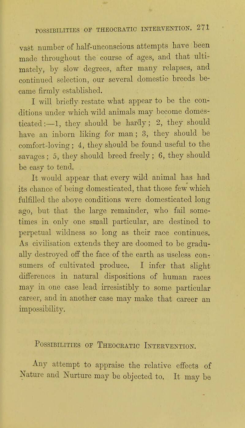 vast number of half-imconscioiis attempts have been made throughout the course of ages, and that ulti- mately, by slow degrees, after many relapses, and continued selection, our several domestic breeds be- came firmly established. I will briefly restate what appear to be the con- ditions under which wild animals may become domes- ticated:—!, they should be hardy; 2, they should have an inborn liking for man; 3, they should be comfort-loving; 4, they should be found useful to the savages ; 5, they should breed freely ; 6, they should be easy to tend. It would appear that every wild animal has had its chance of being domesticated, that those few which fulfilled the above conditions were domesticated long ago, but that the large remainder, who fail some- times in only one small particular, are destined to perpetual wildness so long as their race continues. As civilisation extends they are doomed to be gradu- ally destroyed off the face of the earth as useless con- sumers of cultivated produce. I infer that slight differences in natural dispositions of human races may in one case lead irresistibly to some particular career, and in another case may make that career an impossibility. Possibilities of Theocratic Intervention. Any attempt to appraise the relative eflfects of Nature and Nurture may be objected to. It may be